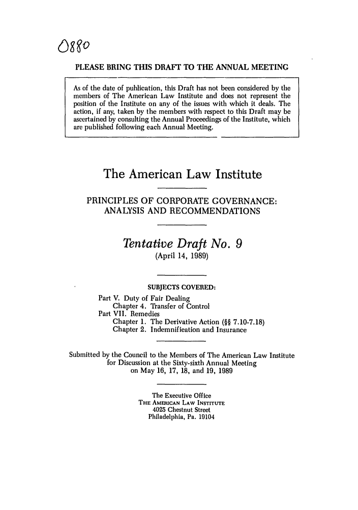 handle is hein.ali/alicgv0066 and id is 1 raw text is: PLEASE BRING THIS DRAFT TO THE ANNUAL MEETING
As of the date of publication, this Draft has not been considered by the
members of The American Law Institute and does not represent the
position of the Institute on any of the issues with which it deals. The
action, if any, taken by the members with respect to this Draft may be
ascertained by consulting the Annual Proceedings of the Institute, which
are published following each Annual Meeting.
The American Law Institute
PRINCIPLES OF CORPORATE GOVERNANCE:
ANALYSIS AND RECOMMENDATIONS
Tentative Draft No. 9
(April 14, 1989)
SUBJECTS COVERED:
Part V. Duty of Fair Dealing
Chapter 4. Transfer of Control
Part VII. Remedies
Chapter 1. The Derivative Action (§§ 7.10-7.18)
Chapter 2. Indemnification and Insurance
Submitted by the Council to the Members of The American Law Institute
for Discussion at the Sixty-sixth Annual Meeting
on May 16, 17, 18, and 19, 1989
The Executive Office
THE AMERICAN LAW INSTITUTE
4025 Chestnut Street
Philadelphia, Pa. 19104



