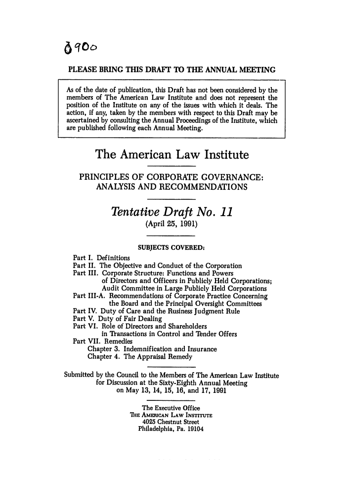 handle is hein.ali/alicgv0069 and id is 1 raw text is: PLEASE BRING THIS DRAFT TO THE ANNUAL MEETING
As of the date of publication, this Draft has not been considered by the
members of The American Law Institute and does not represent the
position of the Institute on any of the issues with which it deals. The
action, if any, taken by the members with respect to this Draft may be
ascertained by consulting the Annual Proceedings of the Institute, which
are published following each Annual Meeting.
The American Law Institute
PRINCIPLES OF CORPORATE GOVERNANCE:
ANALYSIS AND RECOMMENDATIONS
Tentative Draft No. 11
(April 25, 1991)
SUBJECTS COVERED:
Part I. Definitions
Part II. The Objective and Conduct of the Corporation
Part Ill. Corporate Structure: Functions and Powers
of Directors and Officers in Publicly Held Corporations;
Audit Committee in Large Publicly Held Corporations
Part III-A. Recommendations of Corporate Practice Concerning
the Board and the Principal Oversight Committees
Part IV. Duty of Care and the Business Judgment Rule
Part V. Duty of Fair Dealing
Part VI. Role of Directors and Shareholders
in Transactions in Control and Tender Offers
Part VII. Remedies
Chapter 3. Indemnification and Insurance
Chapter 4. The Appraisal Remedy
Submitted by the Council to the Members of The American Law Institute
for Discussion at the Sixty-Eighth Annual Meeting
on May 13, 14, 15, 16, and 17, 1991
The Executive Office
lhE AMruCAN LAW INSTIUTE
4025 Chestnut Street
Philadelphia, Pa. 19104


