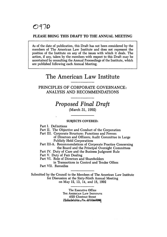 handle is hein.ali/alicgv0074 and id is 1 raw text is: PLEASE BRING THIS DRAFT TO THE ANNUAL MEETING
As of the date of publication, this Draft has not been considered by the
members of The American Law Institute and does not represent the
position of the Institute on any of the issues with which it deals. The
action, if any, taken by the members with respect to this Draft may be
ascertained by consulting the Annual Proceedings of the Institute, which
are published following each Annual Meeting.
The American Law Institute
PRINCIPLES OF CORPORATE GOVERNANCE:
ANALYSIS AND RECOMMENDATIONS
Proposed Final Draft
(March 31, 1992)
SUBJECTS COVERED:
Part I. Definitions
Part II. The Objective and Conduct of the Corporation
Part III. Corporate Structure: Functions and Powers
of Directors and Officers; Audit Committee in Large
Publicly Held Corporations
Part III-A. Recommendations of Corporate Practice Concerning
the Board and the Principal Oversight Committees
Part IV. Duty of Care and the Business Judgment Rule
Part V. Duty of Fair Dealing
Part VI. Role of Directors and Shareholders
in Transactions in Control and Tender Offers
Part VII. Remedies
Submitted by the Council to the Members of The American Law Institute
for Discussion at the Sixty-Ninth Annual Meeting
on May 12, 13, 14, and 15, 1992
The Executive Office
TIE AMERICAN LAW INSTITUTE
4025 Chestnut Street
£.iaL&i~u alid Pa. P  V t~3Q0


