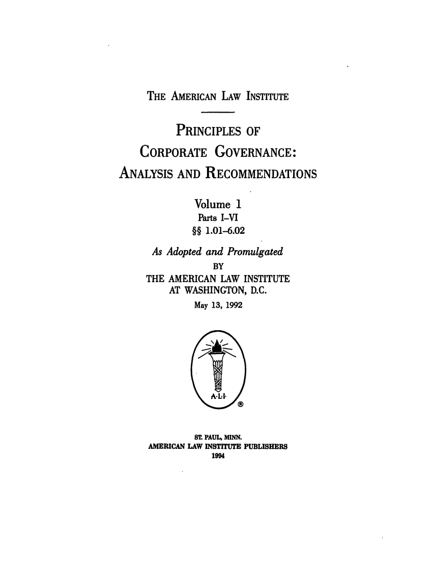 handle is hein.ali/alicgv0082 and id is 1 raw text is: THE AMERICAN LAW INSTITUTE

PRINCIPLES OF
CORPORATE GOVERNANCE:
ANALYSIS AND RECOMMENDATIONS
Volume 1
Parts I-VI
§§ 1.01-6.02
As Adopted and Promulgated
BY
THE AMERICAN LAW INSTITUTE
AT WASHINGTON, D.C.
May 13, 1992

S1 PAUL, MINN.
AMERICAN LAW INSTITUTE PUBLISHERS
1994


