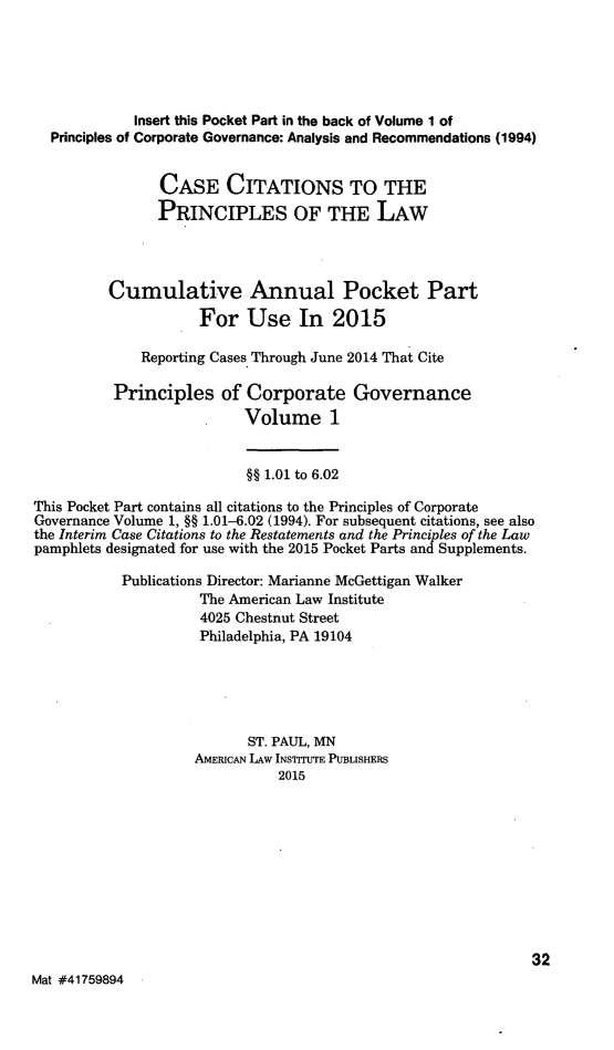 handle is hein.ali/alicgv0084 and id is 1 raw text is: 




             Insert this Pocket Part in the back of Volume 1 of
  Principles of Corporate Governance: Analysis and Recommendations (1994)


                CASE CITATIONS TO THE
                PRINCIPLES OF THE LAW



          Cumulative Annual Pocket Part
                     For Use In 2015

              Reporting Cases Through June 2014 That Cite

          Principles of Corporate Governance
                          Volume 1


                          §§ 1.01 to 6.02
This Pocket Part contains all citations to the Principles of Corporate
Governance Volume 1, §§ 1.01-6.02 (1994). For subsequent citations, see also
the Interim Case Citations to the Restatements and the Principles of the Law
pamphlets designated for use with the 2015 Pocket Parts and Supplements.

           Publications Director: Marianne McGettigan Walker
                     The American Law Institute
                     4025 Chestnut Street
                     Philadelphia, PA 19104




                           ST. PAUL, MN
                    AMERICAN LAW INSTITUTE PUBLISHERS
                               2015









                                                              32
Mat #41759894


