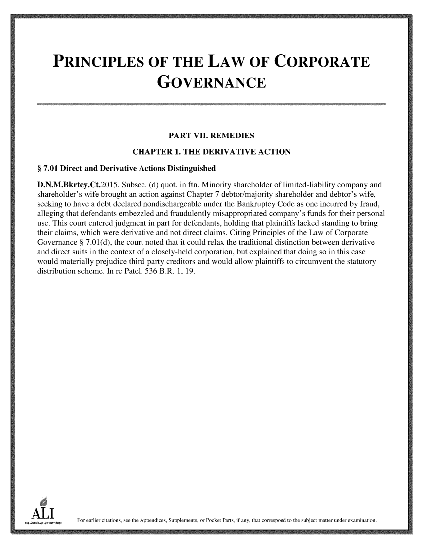 handle is hein.ali/alicgv0087 and id is 1 raw text is: 





      PRINCIPLES OF THE LAW OF CORPORATE

                                  GOVERNANCE





                                     PART  VII. REMEDIES

                           CHAPTER 1. THE DERIVATIVE ACTION

  § 7.01 Direct and Derivative Actions Distinguished

  D.N.M.Bkrtcy.Ct.2015. Subsec. (d) quot. in ftn. Minority shareholder of limited-liability company and
  shareholder's wife brought an action against Chapter 7 debtor/majority shareholder and debtor's wife,
  seeking to have a debt declared nondischargeable under the Bankruptcy Code as one incurred by fraud,
  alleging that defendants embezzled and fraudulently misappropriated company's funds for their personal
  use. This court entered judgment in part for defendants, holding that plaintiffs lacked standing to bring
  their claims, which were derivative and not direct claims. Citing Principles of the Law of Corporate
  Governance § 7.01(d), the court noted that it could relax the traditional distinction between derivative
  and direct suits in the context of a closely-held corporation, but explained that doing so in this case
  would materially prejudice third-party creditors and would allow plaintiffs to circumvent the statutory-
  distribution scheme. In re Patel, 536 B.R. 1, 19.




























A     mU    For earlier citations, see the Appendices, Supplements, or Pocket Parts, if any, that correspond to the subject matter under examination.


------ - ------- -------- ----------- --- -------- - ------- -------- ----------- --- -------- - ------- -------- ----------- --- -------- - ------- -------- ----------- --- -------- - ------- -------- ----------- --- -------- - ------- -------- -----------


