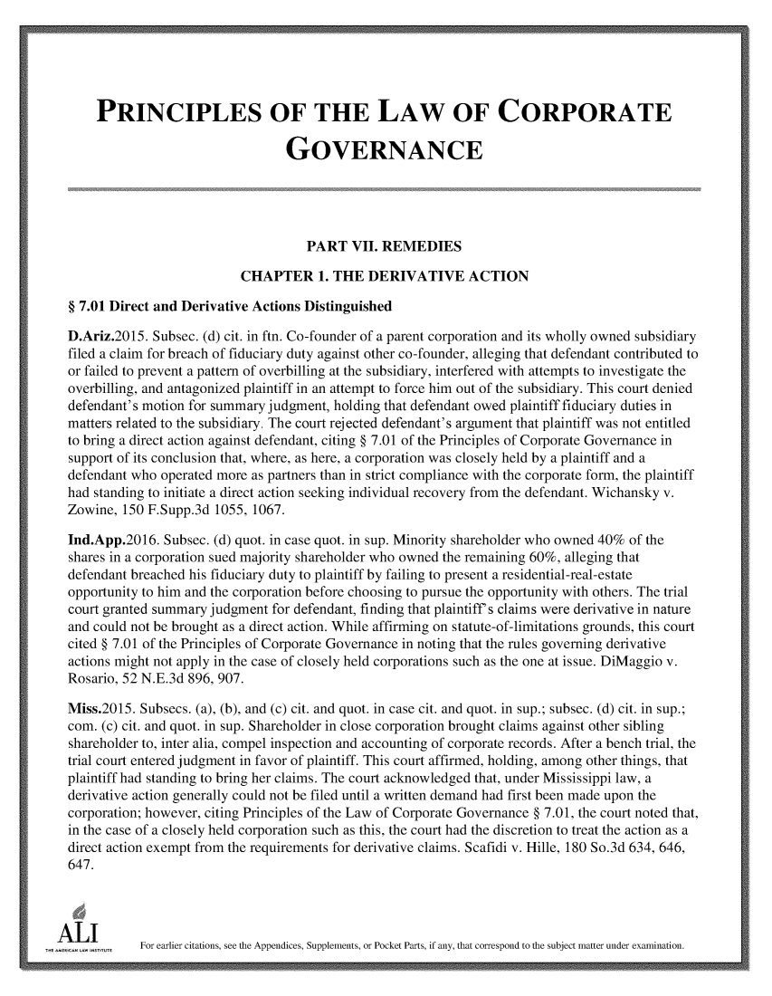 handle is hein.ali/alicgv0088 and id is 1 raw text is: 





      PRINCIPLES OF THE LAW OF CORPORATE

                                   GOVERNANCE





                                      PART   VII. REMEDIES

                            CHAPTER 1. THE DERIVATIVE ACTION

  § 7.01 Direct and Derivative Actions Distinguished

  D.Ariz.2015. Subsec. (d) cit. in ftn. Co-founder of a parent corporation and its wholly owned subsidiary
  filed a claim for breach of fiduciary duty against other co-founder, alleging that defendant contributed to
  or failed to prevent a pattern of overbilling at the subsidiary, interfered with attempts to investigate the
  overbilling, and antagonized plaintiff in an attempt to force him out of the subsidiary. This court denied
  defendant's motion for summary judgment, holding that defendant owed plaintiff fiduciary duties in
  matters related to the subsidiary. The court rejected defendant's argument that plaintiff was not entitled
  to bring a direct action against defendant, citing § 7.01 of the Principles of Corporate Governance in
  support of its conclusion that, where, as here, a corporation was closely held by a plaintiff and a
  defendant who operated more as partners than in strict compliance with the corporate form, the plaintiff
  had standing to initiate a direct action seeking individual recovery from the defendant. Wichansky v.
  Zowine, 150 F.Supp.3d 1055, 1067.

  Ind.App.2016. Subsec. (d) quot. in case quot. in sup. Minority shareholder who owned 40% of the
  shares in a corporation sued majority shareholder who owned the remaining 60%, alleging that
  defendant breached his fiduciary duty to plaintiff by failing to present a residential-real-estate
  opportunity to him and the corporation before choosing to pursue the opportunity with others. The trial
  court granted summary judgment for defendant, finding that plaintiff's claims were derivative in nature
  and could not be brought as a direct action. While affirming on statute-of-limitations grounds, this court
  cited § 7.01 of the Principles of Corporate Governance in noting that the rules governing derivative
  actions might not apply in the case of closely held corporations such as the one at issue. DiMaggio v.
  Rosario, 52 N.E.3d 896, 907.

  Miss.2015. Subsecs. (a), (b), and (c) cit. and quot. in case cit. and quot. in sup.; subsec. (d) cit. in sup.;
  com. (c) cit. and quot. in sup. Shareholder in close corporation brought claims against other sibling
  shareholder to, inter alia, compel inspection and accounting of corporate records. After a bench trial, the
  trial court entered judgment in favor of plaintiff. This court affirmed, holding, among other things, that
  plaintiff had standing to bring her claims. The court acknowledged that, under Mississippi law, a
  derivative action generally could not be filed until a written demand had first been made upon the
  corporation; however, citing Principles of the Law of Corporate Governance § 7.01, the court noted that,
  in the case of a closely held corporation such as this, the court had the discretion to treat the action as a
  direct action exempt from the requirements for derivative claims. Scafidi v. Hille, 180 So.3d 634, 646,
  647.




A  L I       For earlier citations, see the Appendices, Supplements, or Pocket Parts, if any, that correspond to the subject matter under examination.


