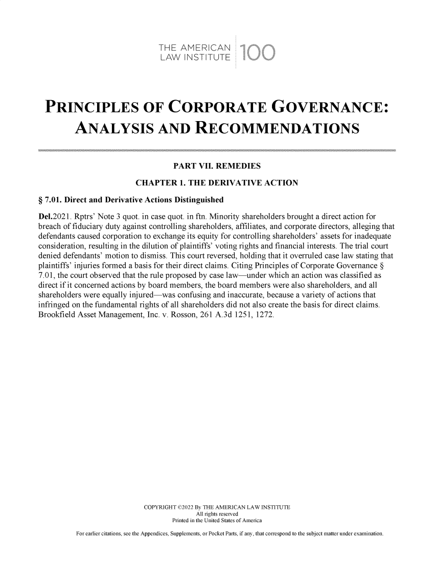 handle is hein.ali/alicgv0098 and id is 1 raw text is: THE AMERICAN
LAW INSTITUTE
PRINCIPLES OF CORPORATE GOVERNANCE:
ANALYSIS AND RECOMMENDATIONS
PART VII. REMEDIES
CHAPTER 1. THE DERIVATIVE ACTION
§ 7.01. Direct and Derivative Actions Distinguished
Del.2021. Rptrs' Note 3 quot. in case quot. in ftn. Minority shareholders brought a direct action for
breach of fiduciary duty against controlling shareholders, affiliates, and corporate directors, alleging that
defendants caused corporation to exchange its equity for controlling shareholders' assets for inadequate
consideration, resulting in the dilution of plaintiffs' voting rights and financial interests. The trial court
denied defendants' motion to dismiss. This court reversed, holding that it overruled case law stating that
plaintiffs' injuries formed a basis for their direct claims. Citing Principles of Corporate Governance §
7.01, the court observed that the rule proposed by case law-under which an action was classified as
direct if it concerned actions by board members, the board members were also shareholders, and all
shareholders were equally injured-was confusing and inaccurate, because a variety of actions that
infringed on the fundamental rights of all shareholders did not also create the basis for direct claims.
Brookfield Asset Management, Inc. v. Rosson, 261 A.3d 1251, 1272.
COPYRIGHT C2022 By THE AMERICAN LAW INSTITUTE
All rights reserved
Printed in the United States of America
For earlier citations, see the Appendices, Supplements, or Pocket Parts, if any, that correspond to the subject matter under examination.


