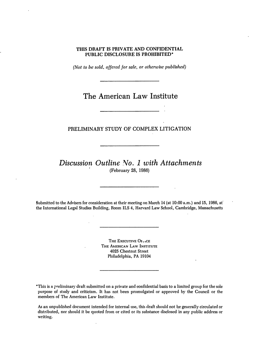 handle is hein.ali/alicligpro0001 and id is 1 raw text is: THIS DRAFT IS PRIVATE AND CONFIDENTIAL
PUBLIC DISCLOSURE IS PROHIBITED*
(Not to be sold, offered for sale, or otherwise published)
The American Law Institute
PRELIMINARY STUDY OF COMPLEX LITIGATION
Discussion Outline No. 1 with Attachments
(February 28, 1986)
Submitted to the Advisers for consideration at their meeting on March 14 (at 10:00 a.m.) and 15, 1986, at'
the International Legal Studies Building, Room ILS 4, Harvard Law School, Cambridge, Massachusetts

THE EXECUTIVE O.,,CE
THE AMERICAN LAW INSTITUTE
4025 Chestnut Street
Philadelphia, PA 19104

'This is a preliminary draft submitted on a private and confidential basis to a limited group for the sole
purpose of study and criticism. It has not been promulgated or approved by the Council or the
members of The American Law Institute.
As an unpublished document intended for internal use, this draft should not be generally circulated or
distributed, nor should it be quoted from or cited or its substance disclosed in any public address or
writing.


