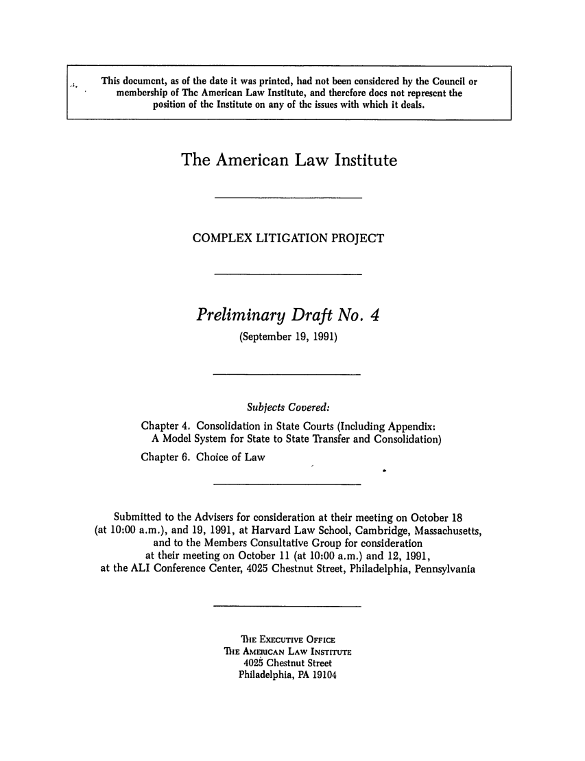 handle is hein.ali/alicligpro0009 and id is 1 raw text is: Al    This document, as of the date it was printed, had not been considered by the Council or
membership of The American Law Institute, and therefore does not represent the
position of the Institute on any of the issues with which it deals.
The American Law Institute
COMPLEX LITIGATION PROJECT
Preliminary Draft No. 4
(September 19, 1991)
Subjects Covered:
Chapter 4. Consolidation in State Courts (Including Appendix:
A Model System for State to State Transfer and Consolidation)
Chapter 6. Choice of Law
Submitted to the Advisers for consideration at their meeting on October 18
(at 10:00 a.m.), and 19, 1991, at Harvard Law School, Cambridge, Massachusetts,
and to the Members Consultative Group for consideration
at their meeting on October 11 (at 10:00 a.m.) and 12, 1991,
at the ALI Conference Center, 4025 Chestnut Street, Philadelphia, Pennsylvania

MiE EXECUTIVE OFFICE
ThIE AMERICAN LAW INSTITUTE
4025 Chestnut Street
Philadelphia, PA 19104


