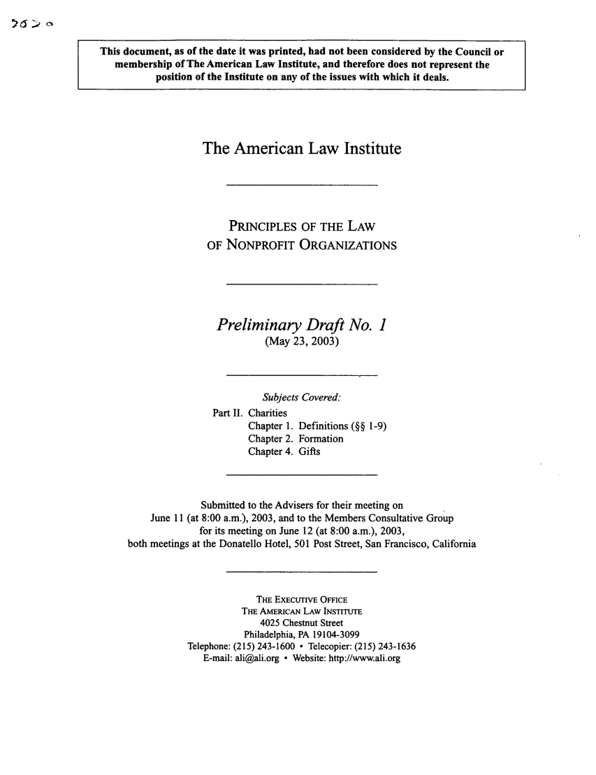 handle is hein.ali/alicodpri0002 and id is 1 raw text is: This document, as of the date it was printed, had not been considered by the Council or
membership of The American Law Institute, and therefore does not represent the
position of the Institute on any of the issues with which it deals.

The American Law Institute
PRINCIPLES OF THE LAW
OF NONPROFIT ORGANIZATIONS
Preliminary Draft No. 1
(May 23, 2003)
Subjects Covered:
Part II. Charities
Chapter 1. Definitions (§§ 1-9)
Chapter 2. Formation
Chapter 4. Gifts
Submitted to the Advisers for their meeting on
June 11 (at 8:00 a.m.), 2003, and to the Members Consultative Group
for its meeting on June 12 (at 8:00 a.m.), 2003,
both meetings at the Donatello Hotel, 501 Post Street, San Francisco, California
THE ExEcuTivE OFFICE
THE AMERICAN LAW INSTITUTE
4025 Chestnut Street
Philadelphia, PA 19104-3099
Telephone: (215) 243-1600  Telecopier: (215) 243-1636
E-mail: ali@ali.org ° Website: http://www.ali.org


