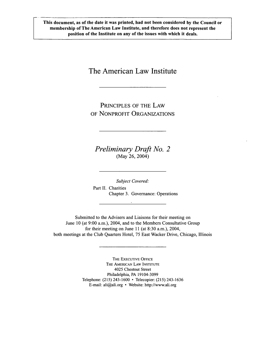 handle is hein.ali/alicodpri0003 and id is 1 raw text is: This document, as of the date it was printed, had not been considered by the Council or
membership of The American Law Institute, and therefore does not represent the
position of the Institute on any of the issues with which it deals.

The American Law Institute
PRINCIPLES OF THE LAW
OF NONPROFIT ORGANIZATIONS
Preliminary Draft No. 2
(May 26, 2004)
Subject Covered:
Part II. Charities
Chapter 3. Governance: Operations
Submitted to the Advisers and Liaisons for their meeting on
June 10 (at 9:00 a.m.), 2004, and to the Members Consultative Group
for their meeting on June 11 (at 8:30 a.m.), 2004,
both meetings at the Club Quarters Hotel, 75 East Wacker Drive, Chicago, Illinois
THE EXECUTIVE OFFICE
THE AMERICAN LAW INSTITUTE
4025 Chestnut Street
Philadelphia, PA 19104-3099
Telephone: (215) 243-1600  Telecopier: (215) 243-1636
E-mail: ali@ali.org  Website: http://www.ali.org


