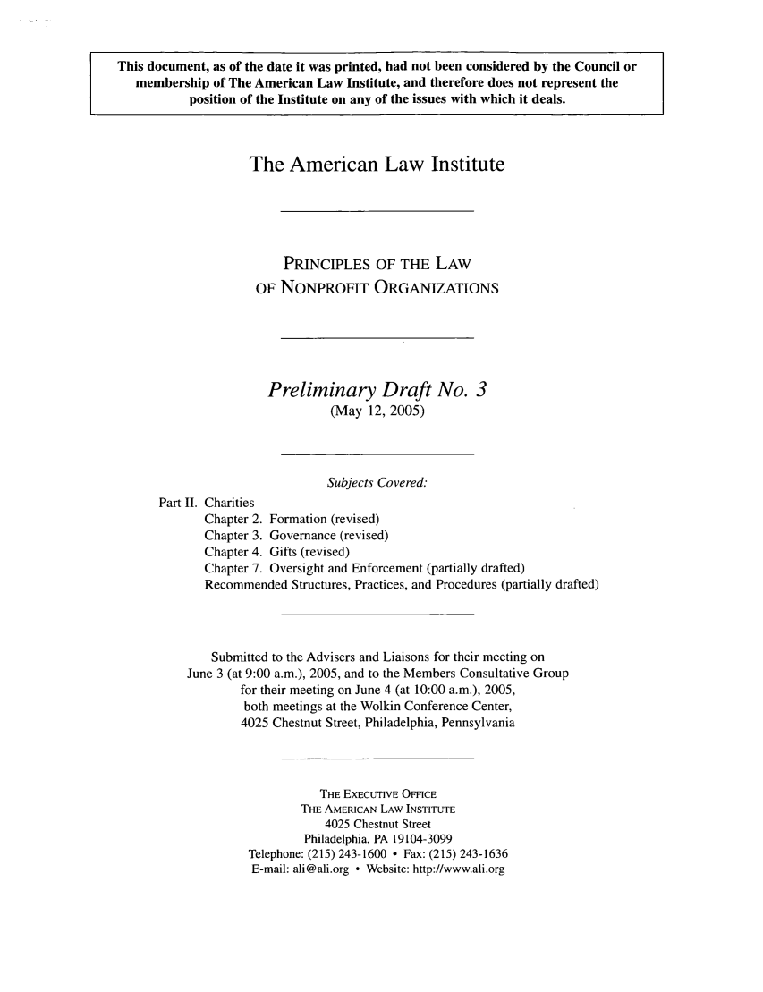 handle is hein.ali/alicodpri0004 and id is 1 raw text is: This document, as of the date it was printed, had not been considered by the Council or
membership of The American Law Institute, and therefore does not represent the
position of the Institute on any of the issues with which it deals.
The American Law Institute
PRINCIPLES OF THE LAW
OF NONPROFIT ORGANIZATIONS
Preliminary Draft No. 3
(May 12, 2005)
Subjects Covered:
Part II. Charities
Chapter 2. Formation (revised)
Chapter 3. Governance (revised)
Chapter 4. Gifts (revised)
Chapter 7. Oversight and Enforcement (partially drafted)
Recommended Structures, Practices, and Procedures (partially drafted)
Submitted to the Advisers and Liaisons for their meeting on
June 3 (at 9:00 a.m.), 2005, and to the Members Consultative Group
for their meeting on June 4 (at 10:00 a.m.), 2005,
both meetings at the Wolkin Conference Center,
4025 Chestnut Street, Philadelphia, Pennsylvania
THE EXECUTIVE OFFICE
THE AMERICAN LAW INSTITUTE
4025 Chestnut Street
Philadelphia, PA 19104-3099
Telephone: (215) 243-1600  Fax: (215) 243-1636
E-mail: ali@ali.org ° Website: http://www.ali.org


