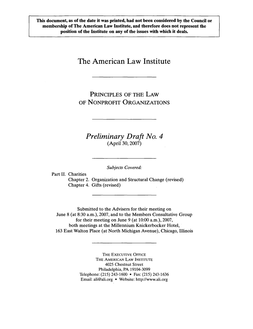 handle is hein.ali/alicodpri0005 and id is 1 raw text is: This document, as of the date it was printed, had not been considered by the Council or
membership of The American Law Institute, and therefore does not represent the
position of the Institute on any of the issues with which it deals.

The American Law Institute
PRINCIPLES OF THE LAW
OF NONPROFIT ORGANIZATIONS
Preliminary Draft No. 4
(April 30,2007)
Subjects Covered:
Part II. Charities
Chapter 2. Organization and Structural Change (revised)
Chapter 4. Gifts (revised)
Submitted to the Advisers for their meeting on
June 8 (at 8:30 a.m.), 2007, and to the Members Consultative Group
for their meeting on June 9 (at 10:00 a.m.), 2007,
both meetings at the Millennium Knickerbocker Hotel,
163 East Walton Place (at North Michigan Avenue), Chicago, Illinois
THE EXECUTIVE OFFICE
THE AMERICAN LAW INSTITUTE
4025 Chestnut Street
Philadelphia, PA 19104-3099
Telephone: (215) 243-1600 * Fax: (215) 243-1636
Email: ali@ali.org * Website: http://www.ali.org


