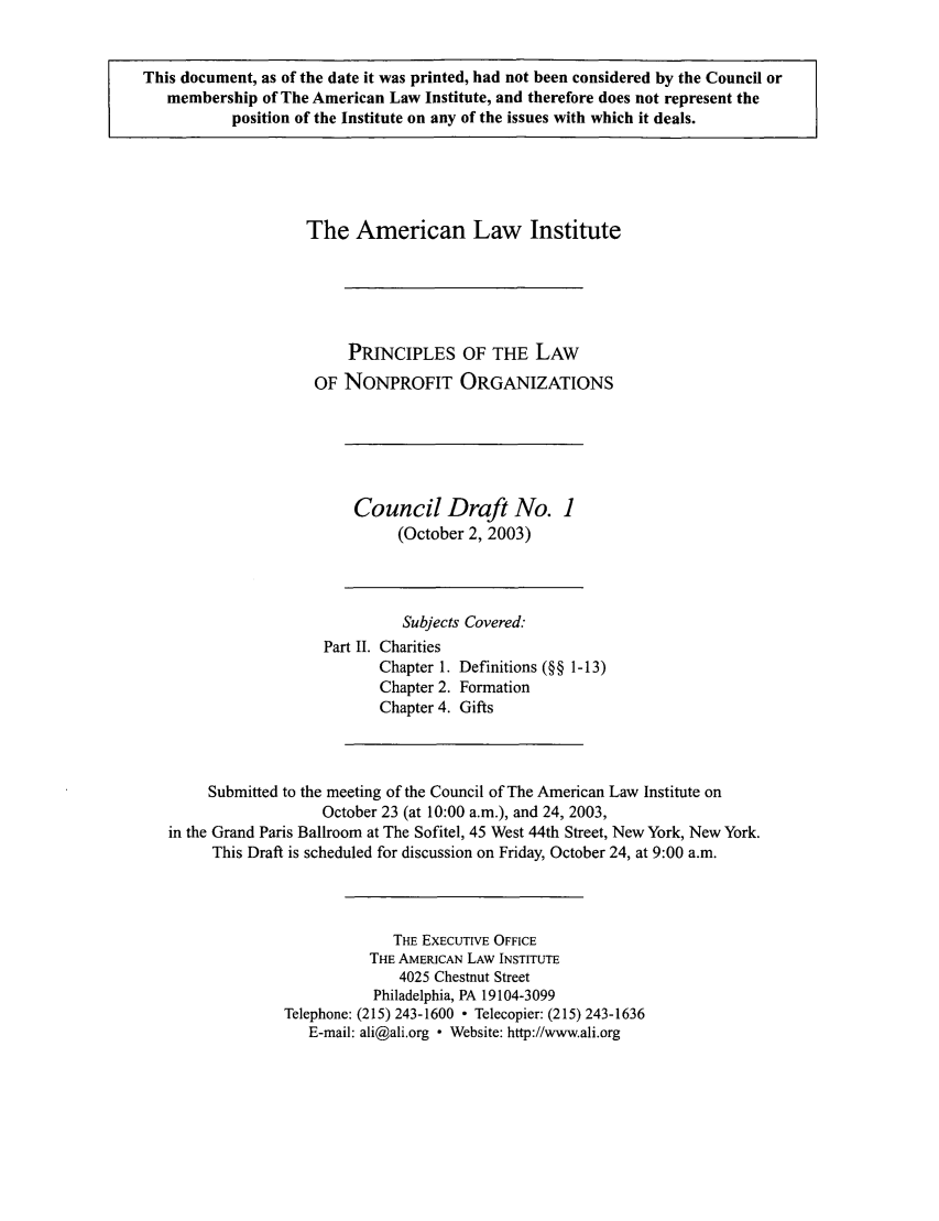 handle is hein.ali/alicodpri0007 and id is 1 raw text is: This document, as of the date it was printed, had not been considered by the Council or
membership of The American Law Institute, and therefore does not represent the
position of the Institute on any of the issues with which it deals.

The American Law Institute
PRINCIPLES OF THE LAW
OF NONPROFIT ORGANIZATIONS

Council Draft No. 1
(October 2, 2003)

Subjects Covered.
Part II. Charities
Chapter 1. Definitions (§§ 1-13)
Chapter 2. Formation
Chapter 4. Gifts
Submitted to the meeting of the Council of The American Law Institute on
October 23 (at 10:00 a.m.), and 24, 2003,
in the Grand Paris Ballroom at The Sofitel, 45 West 44th Street, New York, New York.
This Draft is scheduled for discussion on Friday, October 24, at 9:00 a.m.
THE EXECUTIVE OFFICE
THE AMERICAN LAW INSTITUTE
4025 Chestnut Street
Philadelphia, PA 19104-3099
Telephone: (215) 243-1600  Telecopier: (215) 243-1636
E-mail: ali@ali.org  Website: http://www.ali.org


