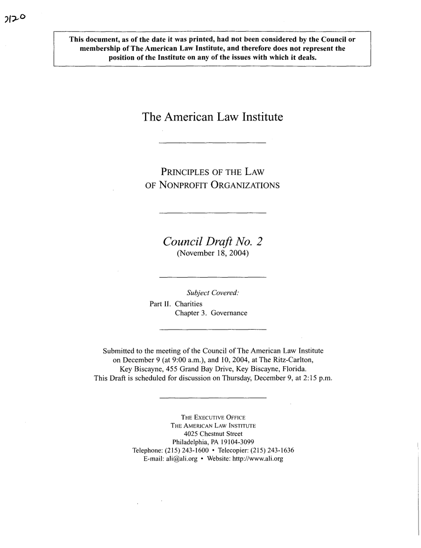 handle is hein.ali/alicodpri0008 and id is 1 raw text is: This document, as of the date it was printed, had not been considered by the Council or
membership of The American Law Institute, and therefore does not represent the
position of the Institute on any of the issues with which it deals.

The American Law Institute
PRINCIPLES OF THE LAW
OF NONPROFIT ORGANIZATIONS

Council Draft No. 2
(November 18, 2004)

Subject Covered:
Part II. Charities
Chapter 3. Governance
Submitted to the meeting of the Council of The American Law Institute
on December 9 (at 9:00 a.m.), and 10, 2004, at The Ritz-Carlton,
Key Biscayne, 455 Grand Bay Drive, Key Biscayne, Florida.
This Draft is scheduled for discussion on Thursday, December 9, at 2:15 p.m.
THE EXECUTIVE OFFICE
THE AMERICAN LAW INSTITUTE
4025 Chestnut Street
Philadelphia, PA 19104-3099
Telephone: (215) 243-1600  Telecopier: (215) 243-1636
E-mail: ali@ali.org - Website: http://www.ali.org


