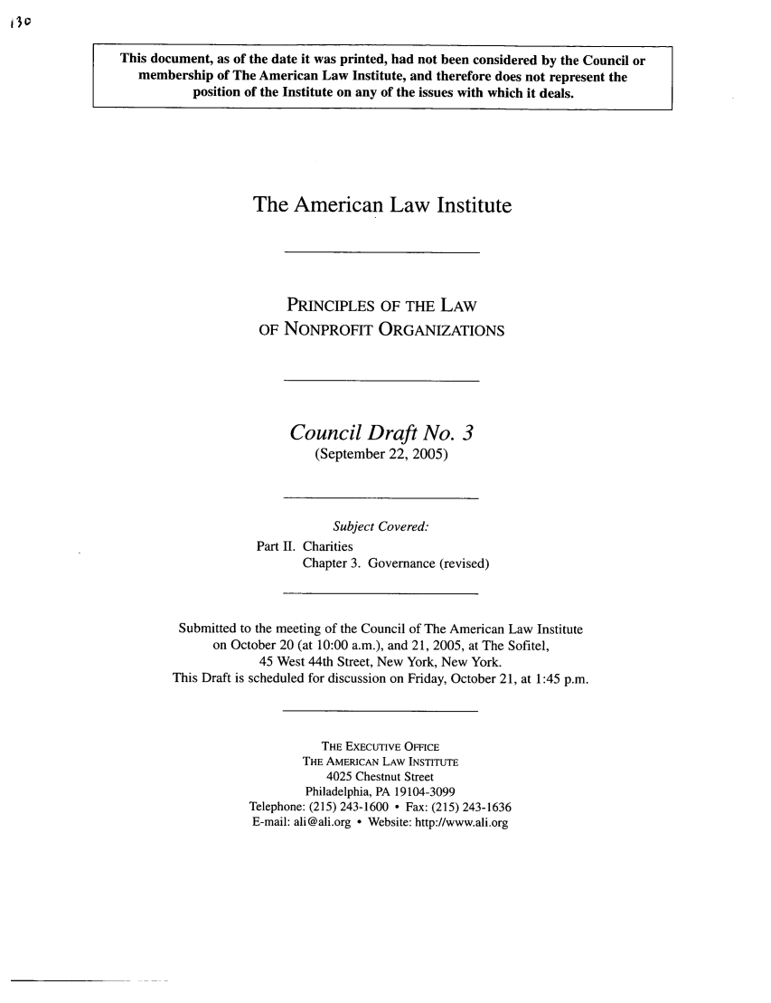 handle is hein.ali/alicodpri0009 and id is 1 raw text is: This document, as of the date it was printed, had not been considered by the Council or
membership of The American Law Institute, and therefore does not represent the
position of the Institute on any of the issues with which it deals.

The American Law Institute
PRINCIPLES OF THE LAW
OF NONPROFIT ORGANIZATIONS

Council Draft No. 3
(September 22, 2005)

Subject Covered:
Part II. Charities
Chapter 3. Governance (revised)
Submitted to the meeting of the Council of The American Law Institute
on October 20 (at 10:00 a.m.), and 21, 2005, at The Sofitel,
45 West 44th Street, New York, New York.
This Draft is scheduled for discussion on Friday, October 21, at 1:45 p.m.
THE EXECUTIVE OMCE
THE AMERICAN LAW INSTITUTE
4025 Chestnut Street
Philadelphia, PA 19104-3099
Telephone: (215) 243-1600  Fax: (215) 243-1636
E-mail: ali@ali.org  Website: http://www.ali.org


