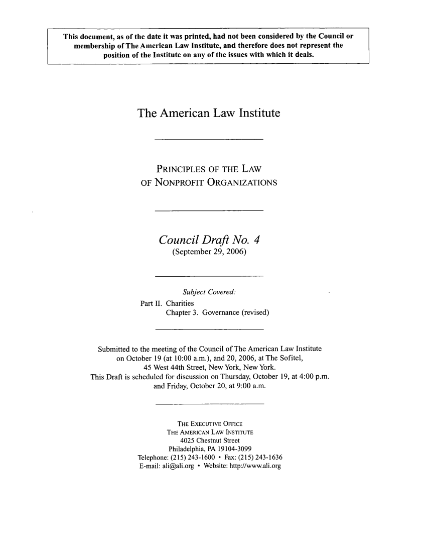 handle is hein.ali/alicodpri0010 and id is 1 raw text is: This document, as of the date it was printed, had not been considered by the Council or
membership of The American Law Institute, and therefore does not represent the
position of the Institute on any of the issues with which it deals.

The American Law Institute
PRINCIPLES OF THE LAW
OF NONPROFIT ORGANIZATIONS

Council Draft No. 4
(September 29, 2006)

Subject Covered:
Part II. Charities
Chapter 3. Governance (revised)
Submitted to the meeting of the Council of The American Law Institute
on October 19 (at 10:00 a.m.), and 20, 2006, at The Sofitel,
45 West 44th Street, New York, New York.
This Draft is scheduled for discussion on Thursday, October 19, at 4:00 p.m.
and Friday, October 20, at 9:00 a.m.
THE EXECUTIVE OFFICE
THE AMERICAN LAW INSTITUTE
4025 Chestnut Street
Philadelphia, PA 19104-3099
Telephone: (215) 243-1600 - Fax: (215) 243-1636
E-mail: ali@ali.org ° Website: http://www.ali.org


