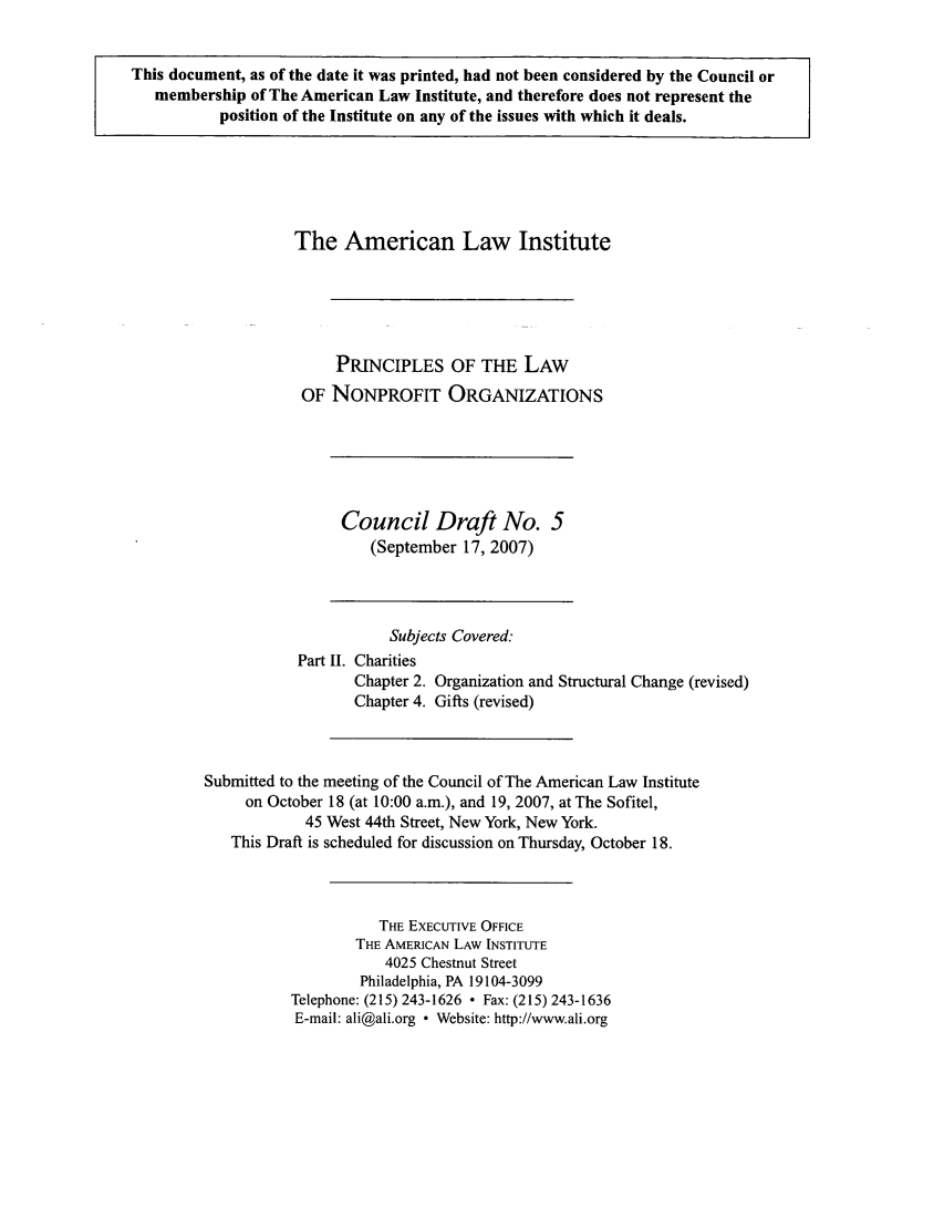 handle is hein.ali/alicodpri0011 and id is 1 raw text is: This document, as of the date it was printed, had not been considered by the Council or
membership of The American Law Institute, and therefore does not represent the
position of the Institute on any of the issues with which it deals.

The American Law Institute
PRINCIPLES OF THE LAW
OF NONPROFIT ORGANIZATIONS

Council Draft No. 5
(September 17, 2007)

Subjects Covered:
Part II. Charities
Chapter 2. Organization and Structural Change (revised)
Chapter 4. Gifts (revised)
Submitted to the meeting of the Council of The American Law Institute
on October 18 (at 10:00 a.m.), and 19, 2007, at The Sofitel,
45 West 44th Street, New York, New York.
This Draft is scheduled for discussion on Thursday, October 18.
THE EXECUTIVE OFFICE
THE AMERICAN LAW INSTITUTE
4025 Chestnut Street
Philadelphia, PA 19104-3099
Telephone: (215) 243-1626  Fax: (215) 243-1636
E-mail: ali@ali.org * Website: http://www.ali.org


