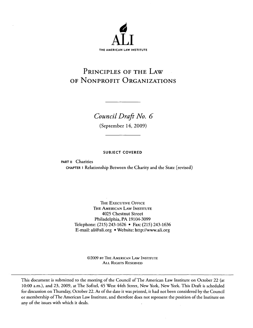 handle is hein.ali/alicodpri0160 and id is 1 raw text is: ALI
THE AMERICAN LAW INSTITUTE
PRINCIPLES OF THE LAW
OF NONPROFIT ORGANIZATIONS
Council Draft No. 6
(September 14, 2009)
SUBJECT COVERED
PART ii Charities
CHAPTER 1 Relationship Between the Charity and the State (revised)
THE EXECUTIVE OFFICE
THE AMERICAN LAW INSTITUTE
4025 Chestnut Street
Philadelphia, PA 19104-3099
Telephone: (215) 243-1626 * Fax: (215) 243-1636
E-mail: ali@ali.org * Website: http://www.ali.org
©2009 BY THE AMERICAN LAW INSTITUTE
ALL RIGHTS RESERVED

This document is submitted to the meeting of the Council of The American Law Institute on October 22 (at
10:00 a.m.), and 23, 2009, at The Sofitel, 45 West 44th Street, New York, New York. This Draft is scheduled
for discussion on Thursday, October 22. As of the date it was printed, it had not been considered by the Council
or membership of The American Law Institute, and therefore does not represent the position of the Institute on
any of the issues with which it deals.



