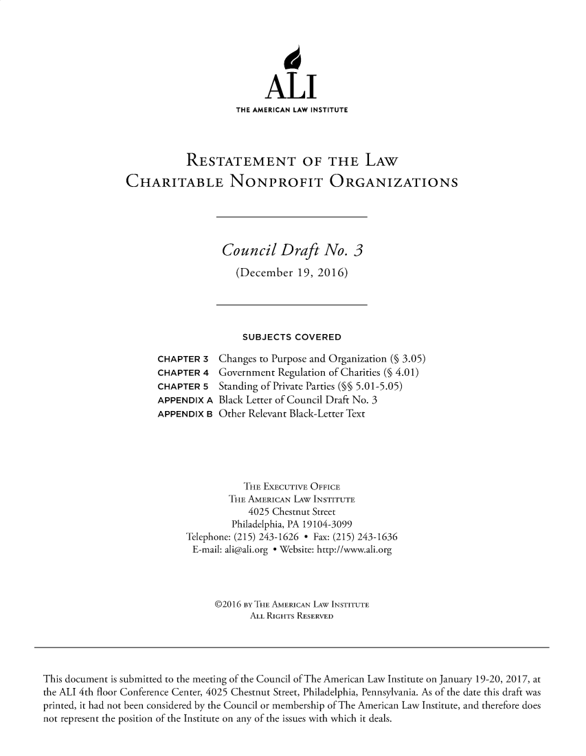 handle is hein.ali/alicodpri9910 and id is 1 raw text is: ALI
THE AMERICAN LAW INSTITUTE
RESTATEMENT OF THE LAW
CHARITABLE NONPROFIT ORGANIZATIONS
Council Draft No. 3
(December 19, 2016)
SUBJECTS COVERED
CHAPTER 3   Changes to Purpose and Organization (§ 3.05)
CHAPTER 4 Government Regulation of Charities (§ 4.01)
CHAPTER 5 Standing of Private Parties (M§ 5.01-5.05)
APPENDIX A Black Letter of Council Draft No. 3
APPENDIX B Other Relevant Black-Letter Text
THE EXECUTIVE OFFICE
THE AMERICAN LAW INSTITUTE
4025 Chestnut Street
Philadelphia, PA 19104-3099
Telephone: (215) 243-1626 - Fax: (215) 243-1636
E-mail: ali@ali.org e Website: http://www.ali.org
©2016 BY THE AMERICAN LAW INSTITUTE
ALL RIGHTS RESERVED
This document is submitted to the meeting of the Council of The American Law Institute on January 19-20, 2017, at
the ALI 4th floor Conference Center, 4025 Chestnut Street, Philadelphia, Pennsylvania. As of the date this draft was
printed, it had not been considered by the Council or membership of The American Law Institute, and therefore does
not represent the position of the Institute on any of the issues with which it deals.


