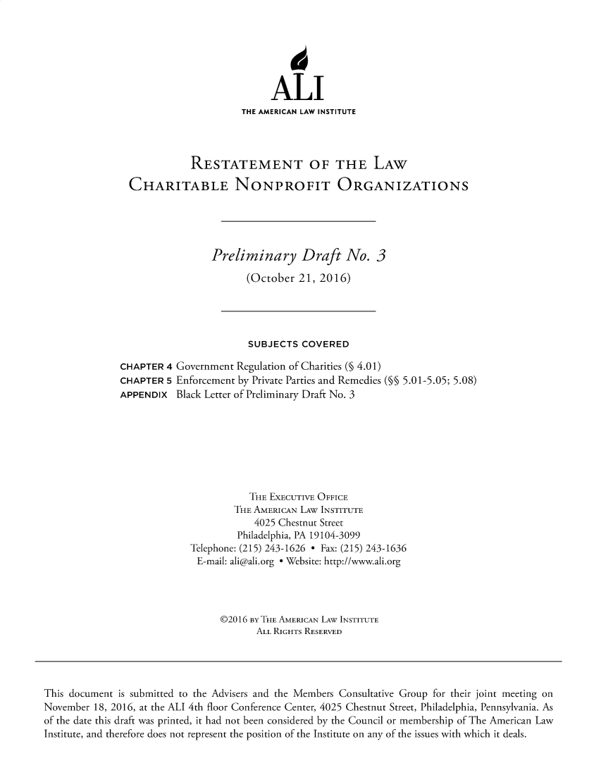 handle is hein.ali/alicodpri9911 and id is 1 raw text is: ALI
THE AMERICAN LAW INSTITUTE
RESTATEMENT OF THE LAW
CHARITABLE NONPROFIT ORGANIZATIONS
Preliminary Draft No. 3
(October 21, 2016)

SUBJECTS COVERED
CHAPTER 4 Government Regulation of Charities (§ 4.01)
CHAPTER 5 Enforcement by Private Parties and Remedies (M§ 5.01-5.05; 5.08)
APPENDIX Black Letter of Preliminary Draft No. 3
THE ExECUTIVE OFFICE
THE AMERICAN LAW INSTITUTE
4025 Chestnut Street
Philadelphia, PA 19104-3099
Telephone: (215) 243-1626 - Fax: (215) 243-1636
E-mail: ali@ali.org e Website: http://www.ali.org
©2016 BY THE AMERICAN LAW INSTITUTE
ALL RIGHTS RESERVED

This document is submitted to the Advisers and the Members Consultative Group for their joint meeting on
November 18, 2016, at the ALI 4th floor Conference Center, 4025 Chestnut Street, Philadelphia, Pennsylvania. As
of the date this draft was printed, it had not been considered by the Council or membership of The American Law
Institute, and therefore does not represent the position of the Institute on any of the issues with which it deals.


