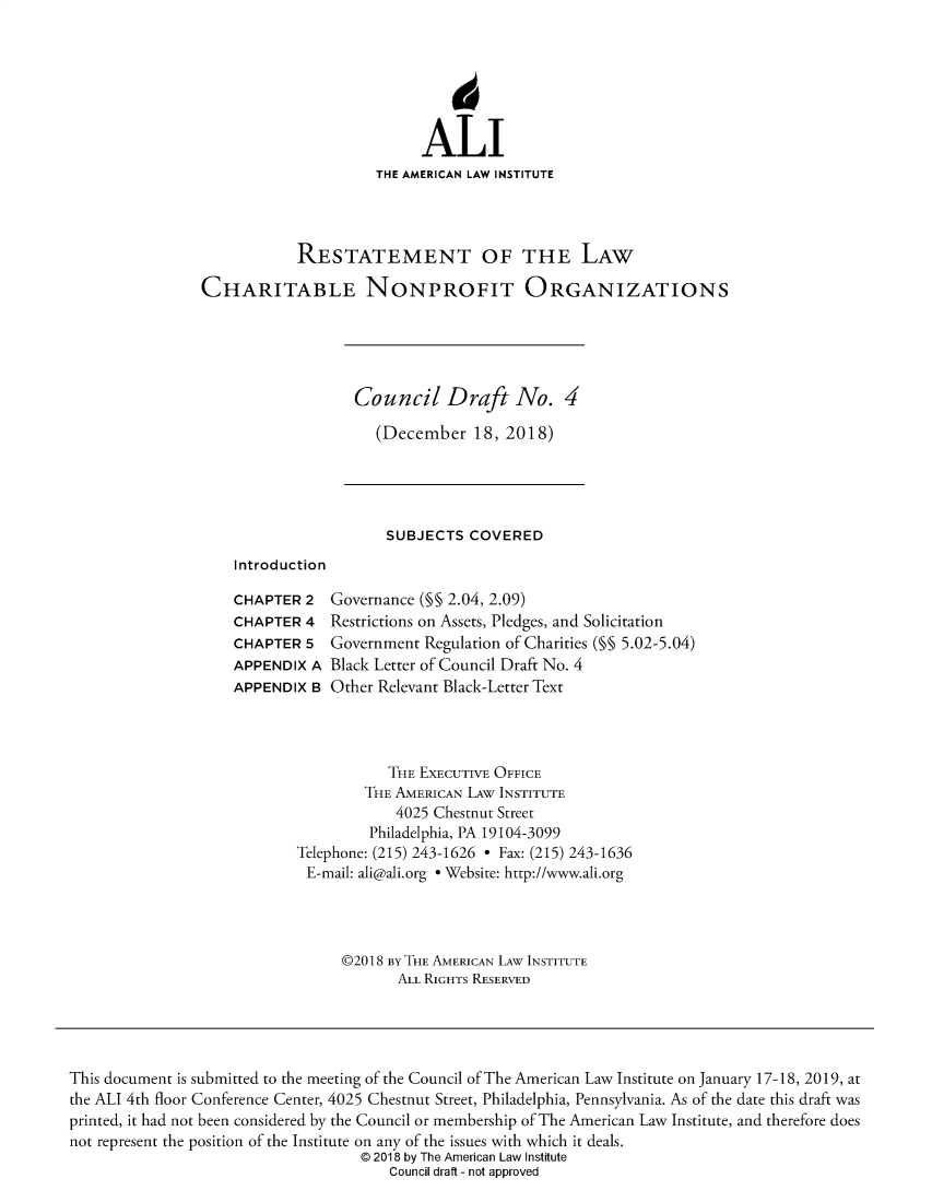 handle is hein.ali/alicodpri9912 and id is 1 raw text is: ALI
THE AMERICAN LAW INSTITUTE
RESTATEMENT OF THE LAW
CHARITABLE NONPROFIT ORGANIZATIONS

Council Draft No. 4
(December 18, 2018)

SUBJECTS COVERED

Introduction

CHAPTER 2
CHAPTER 4
CHAPTER 5
APPENDIX A
APPENDIX B

Governance (§§ 2.04, 2.09)
Restrictions on Assets, Pledges, and Solicitation
Government Regulation of Charities (§§ 5.02-5.04)
Black Letter of Council Draft No. 4
Other Relevant Black-Letter Text

THE EXECUTIVE OFFICE
THE AMERICAN LAW INSTITUTE
4025 Chestnut Street
Philadelphia, PA 19104-3099
Telephone: (215) 243-1626 - Fax: (215) 243-1636
E-mail: ali@ali.org e Website: http://www.ali.org
©2018 BY THE AMERICAN LAW INSTITUTE
ALL RIGHTS RESERVED

This document is submitted to the meeting of the Council of The American Law Institute on January 17-18, 2019, at
the ALI 4th floor Conference Center, 4025 Chestnut Street, Philadelphia, Pennsylvania. As of the date this draft was
printed, it had not been considered by the Council or membership of The American Law Institute, and therefore does
not represent the position of the Institute on any of the issues with which it deals.
© 2018 by The American Law Institute
Council draft - not approved



