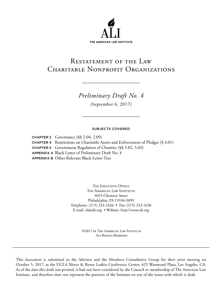 handle is hein.ali/alicodpri9913 and id is 1 raw text is: ALI
THE AMERICAN LAW INSTITUTE
RESTATEMENT OF THE LAW
CHARITABLE NONPROFIT ORGANIZATIONS
Preliminary Draft No. 4
(September 6, 2017)

SUBJECTS COVERED

CHAPTER 2
CHAPTER 4
CHAPTER 5
APPENDIX A
APPENDIX B

Governance (§§ 2.04, 2.09)
Restrictions on Charitable Assets and Enforcement of Pledges (§ 4.01)
Government Regulation of Charities (§§ 5.02, 5.03)
Black Letter of Preliminary Draft No. 4
Other Relevant Black-Letter Text

THE EXECUTIVE OFFICE
THE AMERICAN LAW INSTITUTE
4025 Chestnut Street
Philadelphia, PA 19104-3099
Telephone: (215) 243-1626 - Fax: (215) 243-1636
E-mail: ali@ali.org e Website: http://www.ali.org
©2017 BY THE AMERICAN LAW INSTITUTE
ALL RIGHTS RESERVED

This document is submitted to the Advisers and the Members Consultative Group for their joint meeting on
October 5, 2017, at the UCLA Meyer & Renee Luskin Conference Center, 425 Westwood Plaza, Los Angeles, CA.
As of the date this draft was printed, it had not been considered by the Council or membership of The American Law
Institute, and therefore does not represent the position of the Institute on any of the issues with which it deals.


