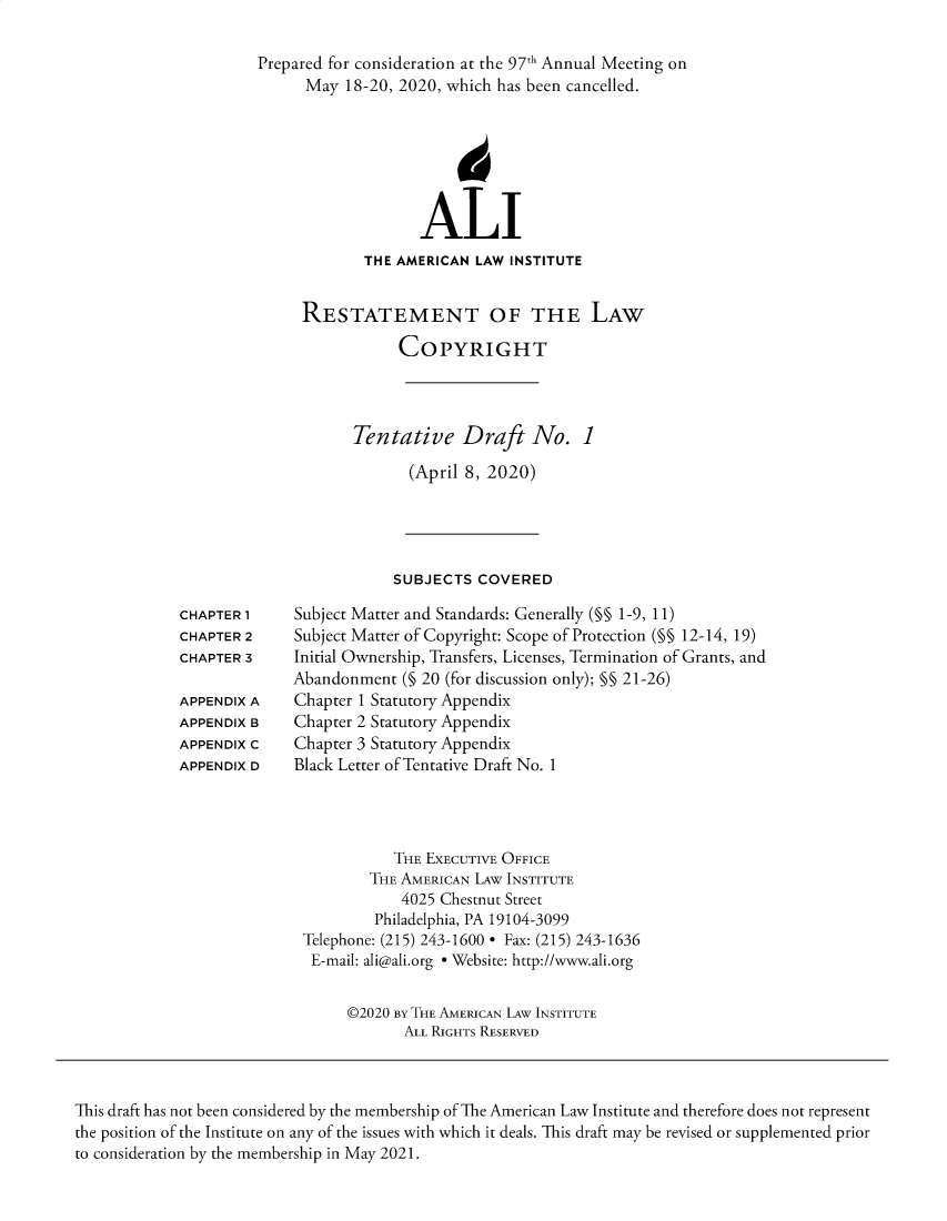 handle is hein.ali/alicopyright0001 and id is 1 raw text is: 

Prepared for consideration at the 97th Annual Meeting on
      May  18-20, 2020, which has been cancelled.







                   ALI
             THE AMERICAN LAW INSTITUTE


     RESTATEMENT OF THE LAW

                 COPYRIGHT




           Tentative Draft No. 1

                  (April 8, 2020)





                SUBJECTS  COVERED


Subject Matter and Standards: Generally (M§ 1-9, 11)
Subject Matter of Copyright: Scope of Protection (§§ 12-14, 19)
Initial Ownership, Transfers, Licenses, Termination of Grants, and
Abandonment  (§ 20 (for discussion only); §§ 21-26)
Chapter 1 Statutory Appendix
Chapter 2 Statutory Appendix
Chapter 3 Statutory Appendix
Black Letter of Tentative Draft No. 1


           THE EXECUTIVE OFFICE
        THE AMERICAN LAw INSTITUTE
            4025 Chestnut Street
         Philadelphia, PA 19104-3099
Telephone: (215) 243-1600 * Fax: (215) 243-1636
E-mail: ali@ali.org * Website: http://www.ali.org


     @2020 BY THE AMERICAN LAW INSTITUTE
            ALL RIGHTS RESERVED


This draft has not been considered by the membership of The American Law Institute and therefore does not represent
the position of the Institute on any of the issues with which it deals. This draft may be revised or supplemented prior
to consideration by the membership in May 2021.


CHAPTER 1
CHAPTER 2
CHAPTER 3

APPENDIX A
APPENDIX B
APPENDIX C
APPENDIX D


