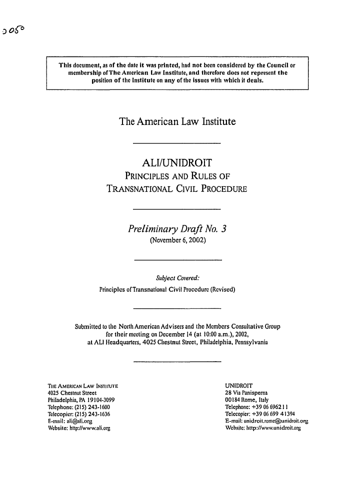 handle is hein.ali/alicpr0005 and id is 1 raw text is: This document, as of the date it was printed, had not been considered by the Council or
membership of The American Law Institute, and therefore does not represent the
position of the Institute on any of the issues with which it deals.

The American Law Ihstitute
ALI/UNIDROIT
PRINCIPLES AND RULES OF
TRANSNATIONAL CIVIL PROCEDURE
Preliminaiy Draft No. 3
(November 6, 2002)
Subject Co'ered:
Principles of Transnational Civil Procedure (Revised)
Submitted to the North American Advisers and the Members Consultative Group
for their meeting on December 14 (at 10:00 a.m.), 2002,
at ALI Headquarters, 4025 Chestnut Street, Philadelphia, Pennsylvania

TiE AMERICAN LAw INSTjTu'rE
4025 Chestnut Street
Philadelphia, PA 19104-3099
Telephone: (215) 243.1600
Telecopier: (215) 243-1636
F-mail: ali@ali.org
Website: http://www.ali.org

ULNIDROIT
28 Via Panisperna
00184 Rome, Italy
Telephone: +39 06 696211
Telecopier: +39 06 699 41394
E-mail: unidroit.ronc@unidroit.org
Website: http://vww.unidrait.org


