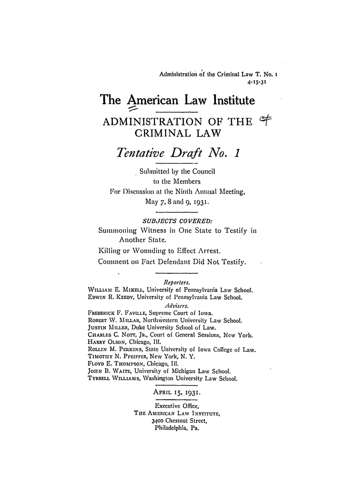 handle is hein.ali/alicrimlw0004 and id is 1 raw text is: Administration of the Criminal Law T. No. I
4-15-31
The American Law Institute
ADMINISTRATION OF THE                              /
CRIMINAL LAW
Tentative Draft No. 1
Submitted by the Council
to the Members
For Discussion at the Ninth Annual Meeting,
May 7, 8 and 9, 1931.
SUBJECTS CO VERED:
Sunnoning Witness in One State to Testify in
Another State.
Killing or Wounding to Effect Arrest.
Comment on Fact Defendant Did Not Testify.
Reporters.
WILLIAM E. MIKELL, Universify of Pennsylvania Law School.
EDWIN R. KEEDY, University of Pennsylvania Law School.
Advisers.
FREDERicK F. FAVILLE, Supreme Court of Iowa.
RonERT W. MIL AR, Northw'estcrn University Law School.
JusrIN MILLER, Duke University School of Law.
CHARLES C. Nonr, Ja., Court of General Sessions, New York.
HARRY OLSON, Chicago, I1l.
ROLLIN M. PELKINs, State University of Iowa College of Law.
TIM OTHY N. PFEIFFER, New York, N. Y.
FLOYD E. THomSi'so,, Chicago, I11.
JOHN B. WAITE, University of Michigan Law School.
TYRRELL WILLIAMS, Washington University Law School.
APRIL 15, 1931.
Executive Office,
TIuE AMERICAN LAW INSTITUTE,
3400 Chestnut Street,
Philadelphia, Pa.


