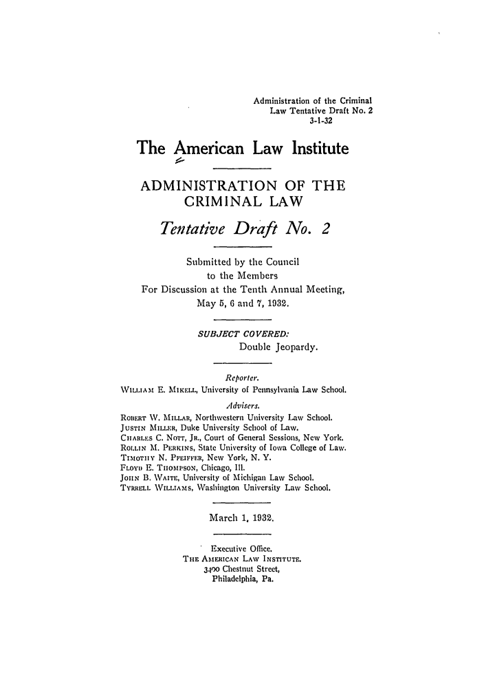 handle is hein.ali/alicrimlw0005 and id is 1 raw text is: Administration of the Criminal
Law Tentative Draft No. 2
3-1-32
The American Law Institute
ADMINISTRATION OF THE
CRIMINAL LAW
Tentative Draft No. 2
Submitted by the Council
to the Members
For Discussion at the Tenth Annual Meeting,
May 5, 6 and 7, 1932.
SUBJECT COVERED:
Double Jeopardy.
Reporter.
WIL.IAt E. MiKE.L, University of Pennsylvania Law School.
Advisers.
RonEi.r W. MILLAR, Northwestern University Law School.
JUSTIN MnIL.LR, Duke University School of Law.
CHARLE.S C. NoTT, JR., Court of General Sessions, New York,
ROLLIN M. PERKINS, State University of Iowa College of Law.
TixtoTiyv N. PFEIFFER, New York, N. Y.
FLOYD E. THiOMi'SON, Chicago, Ill.
JouN B. WAITE, University of Michigan Law School.
TYRRELL WrILLIAMS, Washington University Law School.
March 1, 1932.
Executive Office.
THE AMERICAN LAW INSTITUTE.
3400 Chestnut Street,
Philadelphia, Pa.


