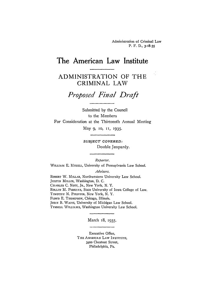 handle is hein.ali/alicrimlw0006 and id is 1 raw text is: Administration of Criminal Law
P. F. D., 3-18-35
The American Law Institute
ADMINISTRATION OF THE
CRIMINAL LAW
Proposed Final Draft
Submitted by the Council
to the Members
For Consideration at the Thirteenth Annual Meeting
May 9, 10, II, 1935.
SUBJECT COVERED:
Double Jeopardy.
Reporter.
WILLIAm E. MIKILL, University of Pennsylvania Law School.
Advisers.
ROBERT W. MIILLAR, Northwestern University Law School.
JUSTIN MILnI , Washington, D. C.
CIARLEs C. Nor'r, JR., New York, N. Y.
ROLLIN M. PERKINS, State University of Iowa College of Law.
TIMloTHY N. PFEIFFER1, New York, N. Y.
FLOYD E. THOMPSON, Chicago, Illinois.
JoiN B. WAITE, University of Michigan Law School.
TYRRELL VILLIAMS, Washington University Law School.
March 18, 1935.
Executive Office,
THE AmERTCAN LAW INSTITUTE,
3400 Chestnut Street,
Philadelphia, Pa.


