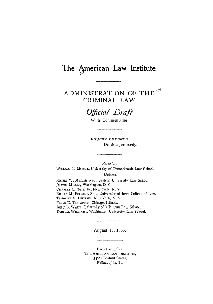 handle is hein.ali/alicrimlw0007 and id is 1 raw text is: The American Law Institute
ADMINISTRATION OF THE4
CRIMINAL LAW
Official Draft
With Commentaries
SUBJECT COVERED:
Double Jeopardy.
Reporter.
%WILLIAM E. MfIKFLL, University of Pennsylvania Law School.
Advisers.
ROBERT W. MILLAR, Northwestern University Law School.
JUSTIN MILLER, Washington, D. C.
CHARLES C. Norr, JR., New York, N. Y.
ROLLIN At. PLRKINS, State University of Iowa College of Law.
TIMOTHY N. Pri-iuvru, New York, N. Y.
FLOYD E. TiomisoN, Chicago, Illinois.
JoHN B. WAITE, University of Michigan Law School.
TYRRELL WILiTS, Washington University Law School.
August 15, 1935.
Executive Office,
TiE AMERICAN LAW INSTITUTE,
3400 Chestnut Street,
Philadelphia, Pa.



