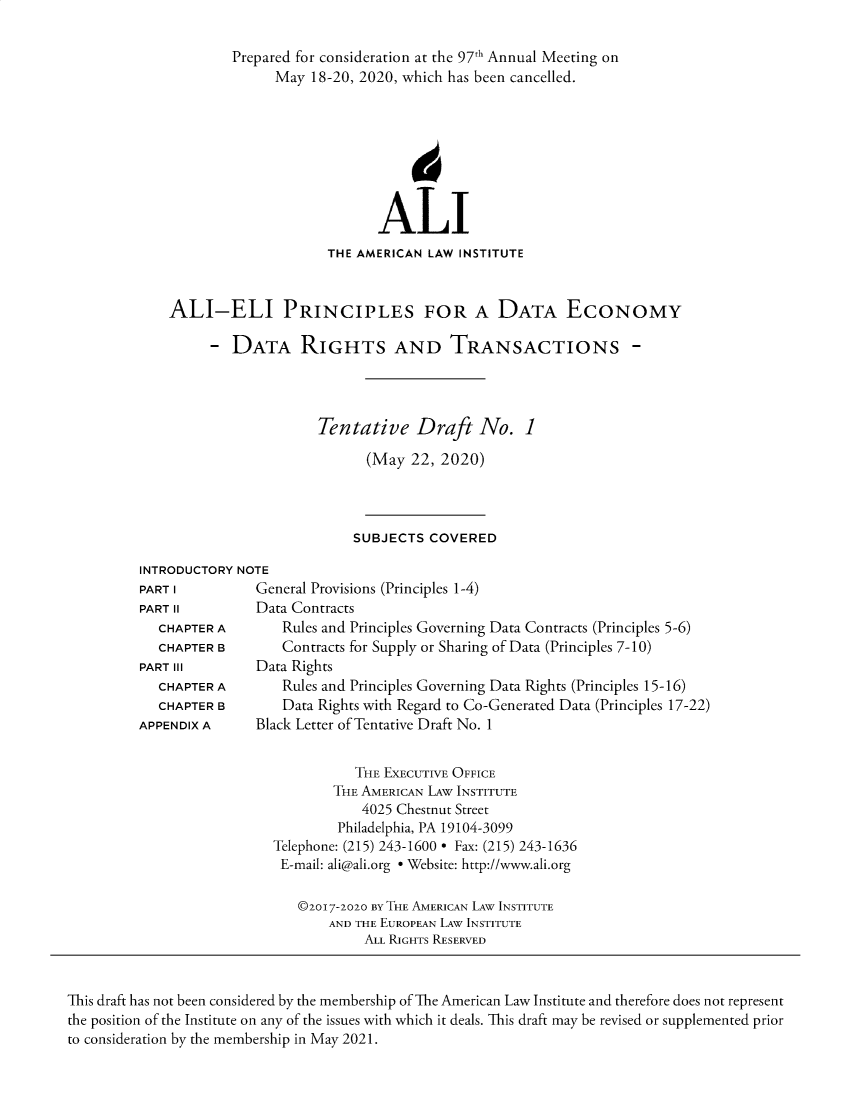 handle is hein.ali/alidataec0001 and id is 1 raw text is: 

        Prepared for consideration at the 97th Annual Meeting on
              May  18-20, 2020, which has been cancelled.








                           ALI
                     THE AMERICAN LAW INSTITUTE


ALI-ELI PRINCIPLES FOR A DATA EcONOMY

     -  DATA RIGHTS AND TRANSACTIONS -




                   Tentative Draft No. 1

                          (May  22, 2020)


SUBJECTS  COVERED


INTRODUCTORY NOTE
PART I         General Provisions (Principles 1-4)
PART II        Data Contracts
   CHAPTER A       Rules and Principles Governing Data Contracts (Principles 5-6)
   CHAPTER B       Contracts for Supply or Sharing of Data (Principles 7-10)
PART III       Data Rights
   CHAPTER A       Rules and Principles Governing Data Rights (Principles 15-16)
   CHAPTER B       Data Rights with Regard to Co-Generated Data (Principles 17-22)
APPENDIX A     Black Letter of Tentative Draft No. 1


           THE EXECUTIVE OFFICE
        THE AMERICAN LAw INSTITUTE
            4025 Chestnut Street
        Philadelphia, PA 19104-3099
Telephone: (215) 243-1600 * Fax: (215) 243-1636
E-mail: ali@ali.org * Website: http://www.ali.org

   ©2017-2020 BY THE AMERICAN LAw INSTITUTE
       AND THE EUROPEAN LAW INSTITUTE
            ALL RIGHTS RESERVED


This draft has not been considered by the membership of The American Law Institute and therefore does not represent
the position of the Institute on any of the issues with which it deals. This draft may be revised or supplemented prior
to consideration by the membership in May 2021.


