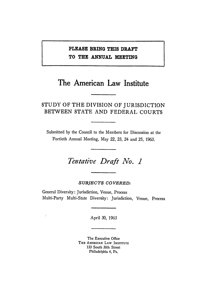 handle is hein.ali/alidiv0022 and id is 1 raw text is: PLEASE BRING THIS DRAFT
TO THE ANNUAL MEETING
The American Law Institute
STUDY OF THE DIVISION OF JURISDICTION
BETWEEN STATE AND FEDERAIL COURTS
Submitted by the Council to the Members for Discussion at the
Fortieth Annual Meeting, May 22, 23, 24 and 25, 1963.
Tentative Draft No. 1
SUBJECTS COVERED:
General Diversity: Jurisdiction, Venue, Process
Multi-Party Multi-State Diversity: Jurisdiction, Venue, Process
April 30, 1963
The Executive Office
THE AMERICAN LAW INSTITUTE
133 South 36th Street
Philadelphia 4, Pa.


