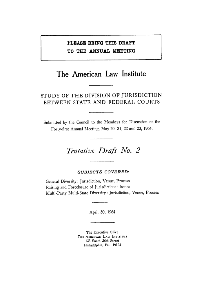 handle is hein.ali/alidiv0023 and id is 1 raw text is: PLEASE BRING THIS DRAFT
TO THE ANNUAL MEETING
The American Law Institute
STUDY OF THE DIVISION OF JURISDICTION
BETWEEN STATE AND FEDERAL COURTS
Submitted by the Council to the Members for Discussion at the
Forty-first Annual Meeting, May 20, 21, 22 and 23, 1964.
Tentative Draft No. 2
SUBJECTS COVERED:
General Diversity: Jurisdiction, Venue, Process
Raising and Foreclosure of Jurisdictional Issues
Multi-Party Multi-State Diversity: Jurisdiction, Venue, Process
April 30, 1964
The Executive Office
TrE AMERICAN LAW INSTITUTE
133 South 36th Street
Philadelphia, Pa. 19104


