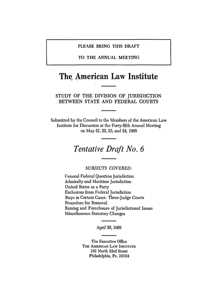 handle is hein.ali/alidiv0027 and id is 1 raw text is: PLEASE BRING THIS DRAFT
TO THE ANNUAL MEETING
The American Law Institute
STUDY OF THE DIVISION OF JURISDICTION
BETWEEN STATE AND FEDERAL COURTS
Submitted by the Council to the Members of the American Law
Institute for Discussion at the Forty-fifth Annual Meeting
on May 21, 22, 23, and 24, 1938
Tentative Draft No. 6
SUBJECTS COVERED:
General Federal Question Jurisdiction
Admiralty and Maritime Jurisdiction
United States as a Party
Exclusions from Federal Jurisdiction
Stays in Certain Cases: Three-Judge Courts
Procedure for Removal
Raising and Foreclosure of Jurisdictional Issues
Miscellaneous Statutory Changes
April 30, 1968
The Executive Office
Tim AMERICAN LAW INSTITUTE
101 North 33rd Street
Philadelphia, Pa. 19104



