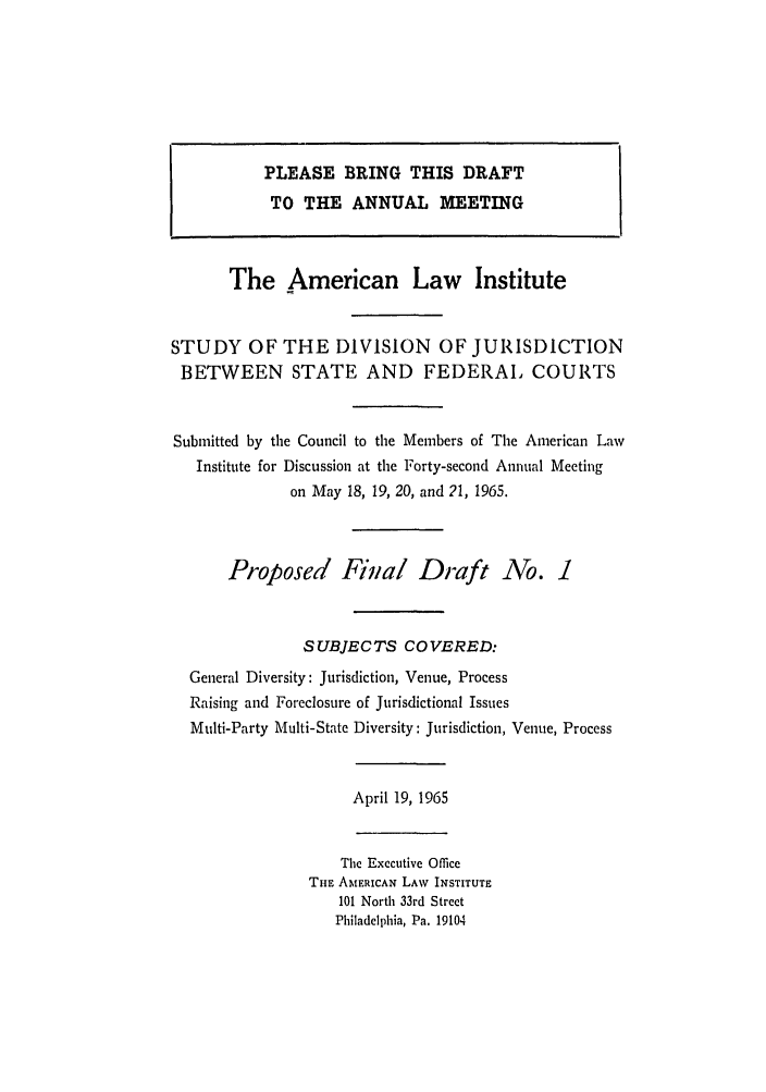 handle is hein.ali/alidiv0028 and id is 1 raw text is: The American Law Institute
STUDY OF THE DIVISION OF JURISDICTION
BETWEEN STATE AND FEDERAL COURTS
Submitted by the Council to the Members of The American Law
Institute for Discussion at the Forty-second Annual Meeting
on May 18, 19, 20, and 21, 1965.
Proposed Fiinal Draft No. 1
SUBJECTS COVERED:
General Diversity: Jurisdiction, Venue, Process
Raising and Foreclosure of Jurisdictional Issues
Multi-Party Multi-State Diversity: Jurisdiction, Venue, Process
April 19, 1965
The Executive Office
THE AMERICAN LAW INSTITUTE
101 North 33rd Street
Philadelphia, Pa. 19104

PLEASE BRING THIS DRAFT
TO THE ANNUAL MEETING



