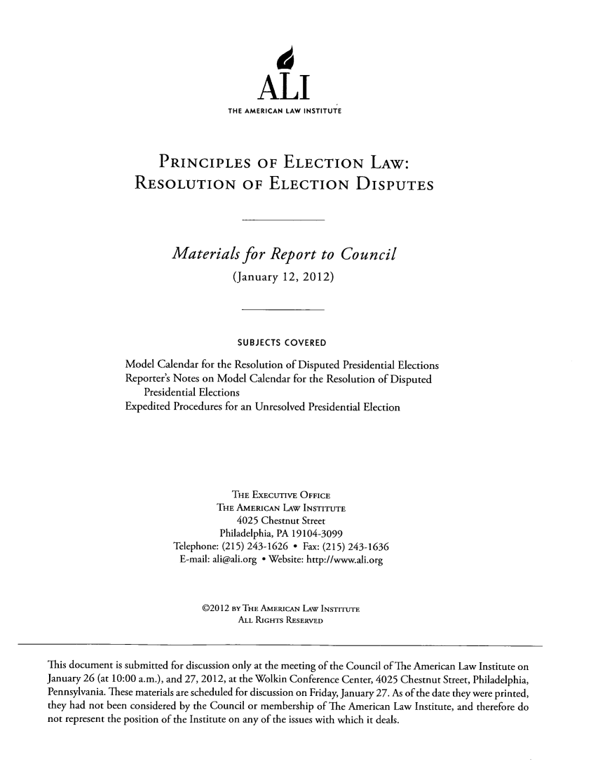 handle is hein.ali/alielection0002 and id is 1 raw text is: ALI
THE AMERICAN LAW INSTITUTE
PRINCIPLES OF ELECTION LAW:
RESOLUTION OF ELECTION DISPUTES
Materials for Report to Council
(January 12, 2012)
SUBJECTS COVERED
Model Calendar for the Resolution of Disputed Presidential Elections
Reporter's Notes on Model Calendar for the Resolution of Disputed
Presidential Elections
Expedited Procedures for an Unresolved Presidential Election
THE EXECUTIVE OFFICE
THE AMERICAN LAW INSTITUTE
4025 Chestnut Street
Philadelphia, PA 19104-3099
Telephone: (215) 243-1626 - Fax: (215) 243-1636
E-mail: ali@ali.org - Website: http://www.ali.org
02012 BY THE AMERICAN LAW INSTITUTE
ALL RIGHTS RESERVED
This document is submitted for discussion only at the meeting of the Council of The American Law Institute on
January 26 (at 10:00 a.m.), and 27, 2012, at the Wolkin Conference Center, 4025 Chestnut Street, Philadelphia,
Pennsylvania. T-hese materials are scheduled for discussion on Friday, January 27. As of the date they were printed,
they had not been considered by the Council or membership of The American Law Institute, and therefore do
not represent the position of the Institute on any of the issues with which it deals.


