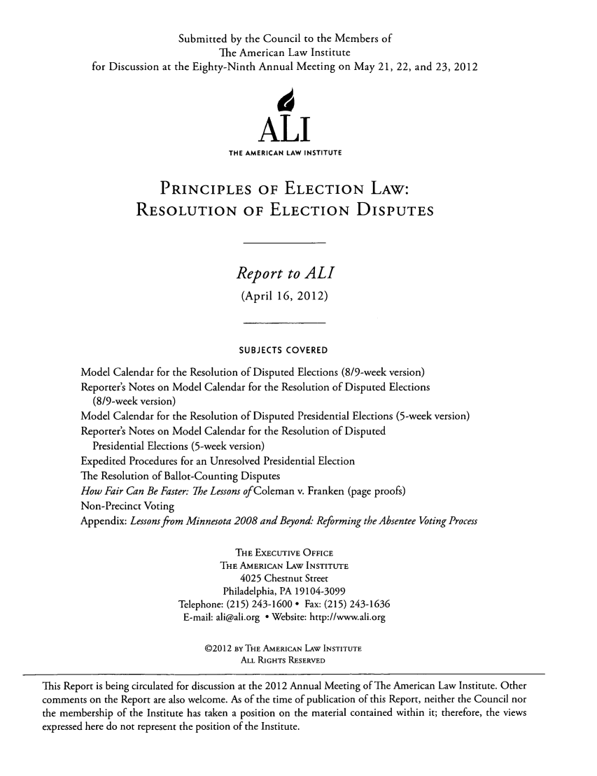 handle is hein.ali/alielection0003 and id is 1 raw text is: Submitted by the Council to the Members of
The American Law Institute
for Discussion at the Eighty-Ninth Annual Meeting on May 21, 22, and 23, 2012
ALI
THE AMERICAN LAW INSTITUTE
PRINCIPLES OF ELECTION LAw:
RESOLUTION OF ELECTION DISPUTES
Report to ALl
(April 16, 2012)
SUBJECTS COVERED
Model Calendar for the Resolution of Disputed Elections (8/9-week version)
Reporter's Notes on Model Calendar for the Resolution of Disputed Elections
(8/9-week version)
Model Calendar for the Resolution of Disputed Presidential Elections (5-week version)
Reporter's Notes on Model Calendar for the Resolution of Disputed
Presidential Elections (5-week version)
Expedited Procedures for an Unresolved Presidential Election
The Resolution of Ballot-Counting Disputes
How Fair Can Be Faster: The Lessons of Coleman v. Franken (page proofs)
Non-Precinct Voting
Appendix: Lessons from Minnesota 2008 and Beyond: Reforming the Absentee Voting Process
THE EXECUTIVE OFFICE
THE AMERICAN LAW INSTITUTE
4025 Chestnut Street
Philadelphia, PA 19104-3099
Telephone: (215) 243-1600 - Fax: (215) 243-1636
E-mail: ali@ali.org  Website: http://www.ali.org
©2012 By THE AMERICAN LAW INSTITUTE
ALL RIGHTS RESERVED
This Report is being circulated for discussion at the 2012 Annual Meeting of The American Law Institute. Other
comments on the Report are also welcome. As of the time of publication of this Report, neither the Council nor
the membership of the Institute has taken a position on the material contained within it; therefore, the views
expressed here do not represent the position of the Institute.


