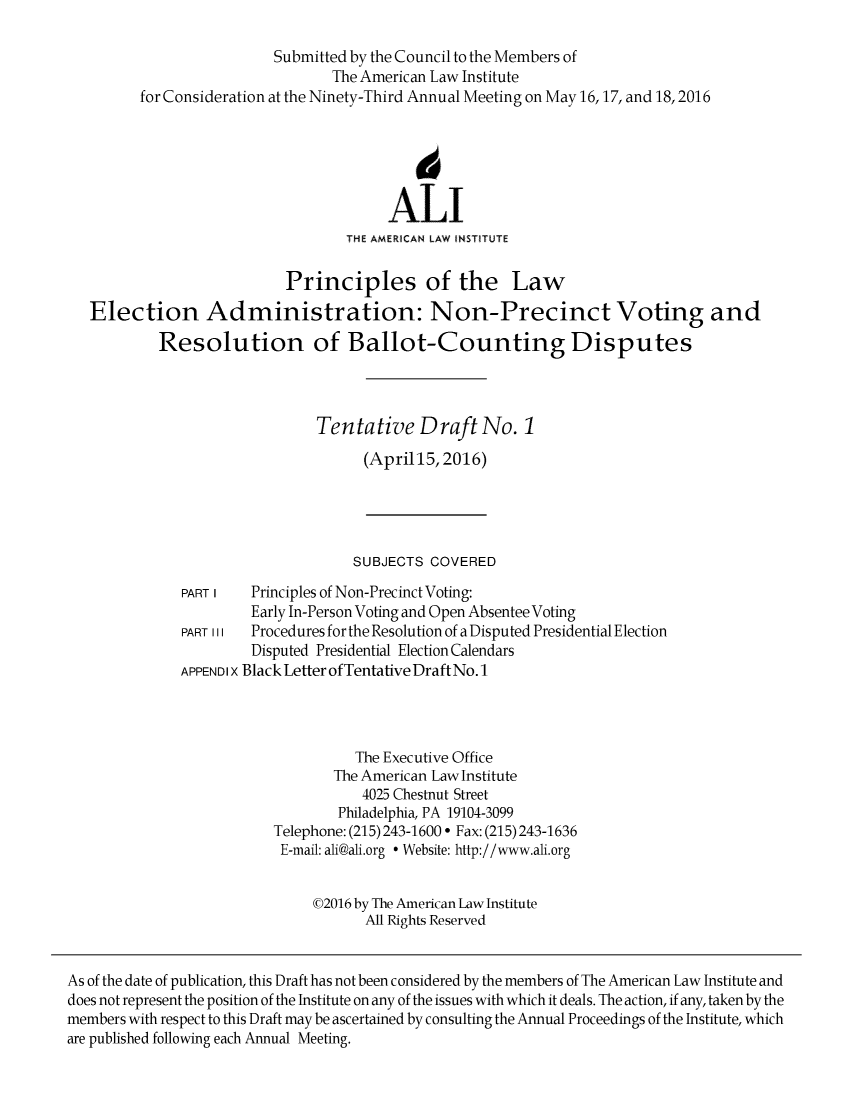 handle is hein.ali/alielection0007 and id is 1 raw text is: 

                          Submitted by the Council to the Members of
                                 The American Law Institute
         for Consideration at the Ninety-Third Annual Meeting on May 16,17, and 18,2016



                                            6

                                        ALI
                                   THE AMERICAN LAW INSTITUTE

                           Principles of the Law
   Election Administration: Non-Precinct Voting and
            Resolution of Ballot-Counting Disputes




                               Tentative Draft No. 1

                                     (April15, 2016)





                                     SUBJECTS COVERED
              PART I   Principles of Non-Precinct Voting:
                       Early In-Person Voting and Open Absentee Voting
              PART III Procedures for the Resolution of a Disputed Presidential Election
                       Disputed Presidential Election Calendars
              APPEN D I X Black Letter of Tentative Draft No. 1




                                    The Executive Office
                                 The American Law Institute
                                     4025 Chestnut Street
                                  Philadelphia, PA 19104-3099
                          Telephone: (215) 243-1600  Fax: (215) 243-1636
                          E-mail: ali@ali.org * Website: http://www.ali.org


                               02016 by The American Law Institute
                                     All Rights Reserved


As of the date of publication, this Draft has not been considered by the members of The American Law Institute and
does not represent the position of the Institute on any of the issues with which it deals. The action, if any, taken by the
members with respect to this Draft may be ascertained by consulting the Annual Proceedings of the Institute, which
are published following each Annual Meeting.


