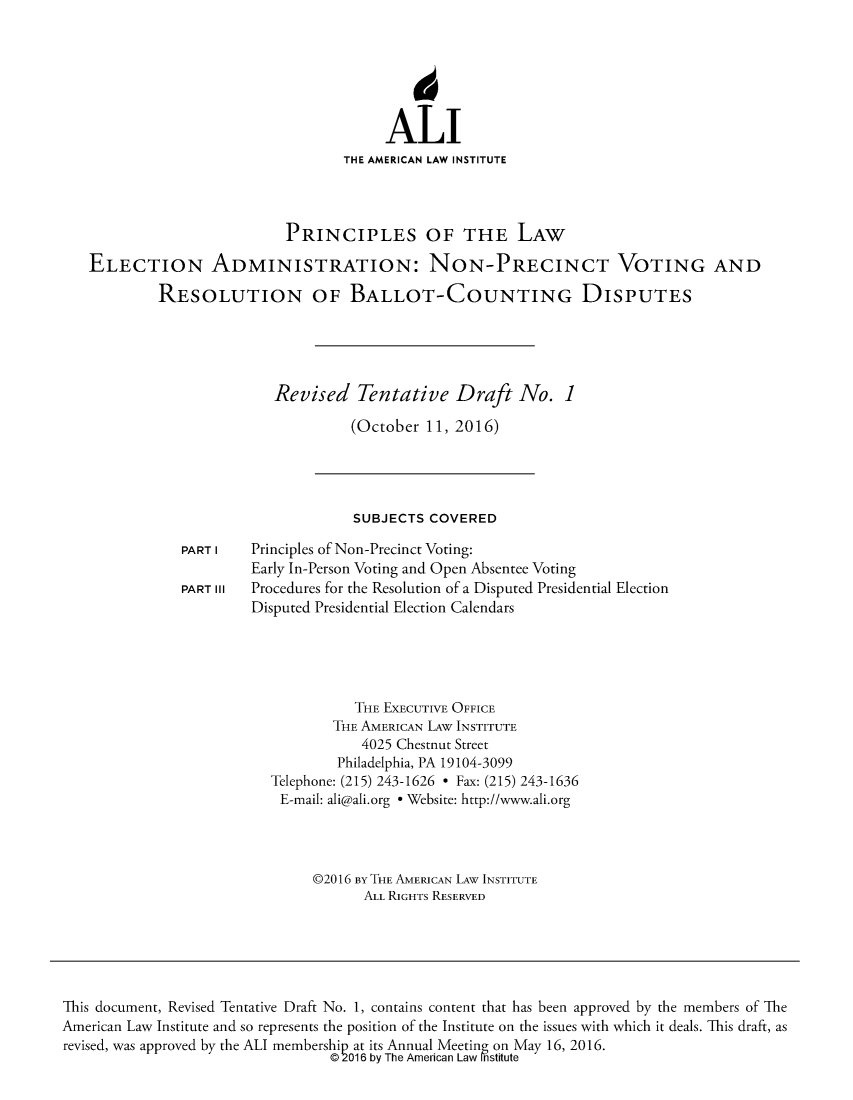 handle is hein.ali/alielection0008 and id is 1 raw text is: 






                                        ALI
                                   THE AMERICAN LAW INSTITUTE



                            PRINCIPLES OF THE LAW

   ELECTION ADMINISTRATION: NON-PRECINCT VOTING AND

            RESOLUTION OF BALLOT-COUNTING DISPUTES





                           Revised   Tentative   Draft   No.   1

                                    (October  11, 2016)




                                    SUBJECTS  COVERED

               PART I   Principles of Non-Precinct Voting:
                        Early In-Person Voting and Open Absentee Voting
               PART III Procedures for the Resolution of a Disputed Presidential Election
                        Disputed Presidential Election Calendars





                                     THE EXECUTIVE OFFICE
                                  THE AMERICAN LAw INSTITUTE
                                     4025 Chestnut Street
                                  Philadelphia, PA 19104-3099
                          Telephone: (215) 243-1626 * Fax: (215) 243-1636
                          E-mail: ali@ali.org * Website: http://www.ali.org




                               @2016 By THE AMERICAN LAW INSTITUTE
                                      ALL RIGHTS RESERVED






This document, Revised Tentative Draft No. 1, contains content that has been approved by the members of The
American Law Institute and so represents the position of the Institute on the issues with which it deals. This draft, as
revised, was approved by the ALI membership at its Annual Meeting on May 16, 2016.
                                  @2016 by The American Law Institute


