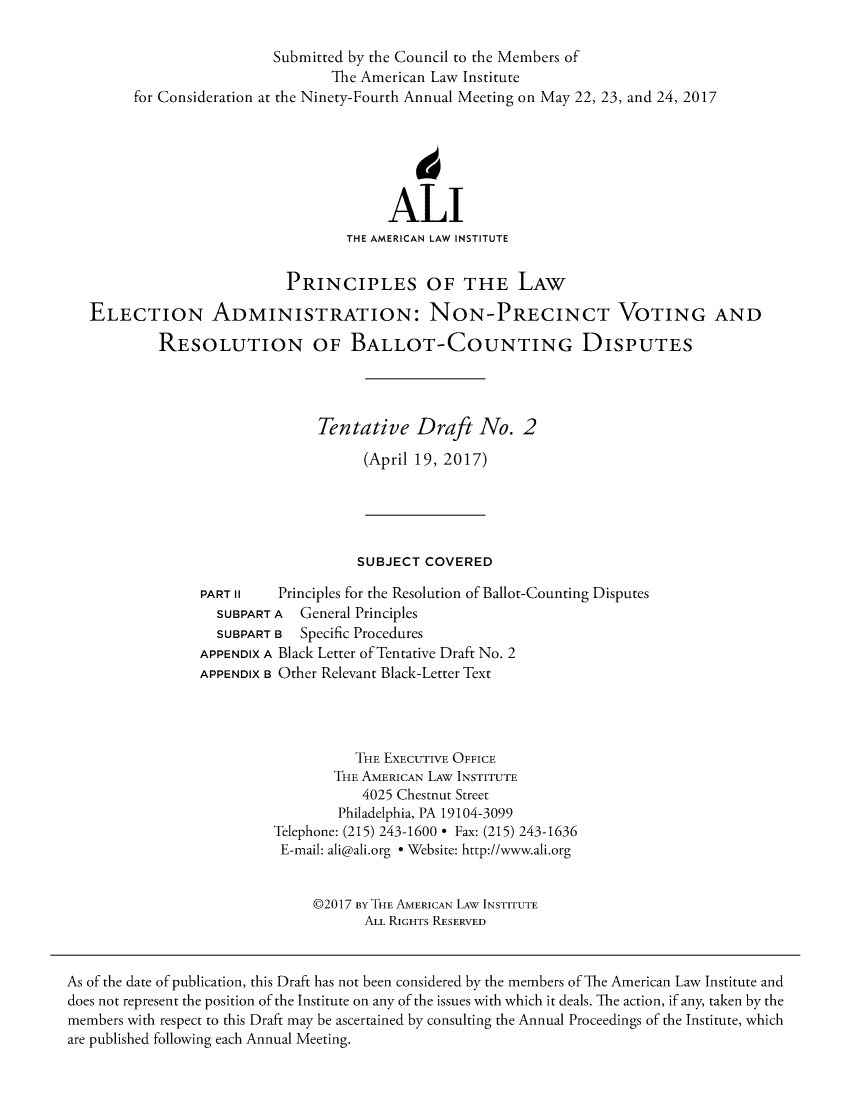 handle is hein.ali/alielection0009 and id is 1 raw text is: 

                          Submitted by the Council to the Members of
                                 The American Law Institute
        for Consideration at the Ninety-Fourth Annual Meeting on May 22, 23, and 24, 2017






                                         ALI
                                   THE AMERICAN LAW INSTITUTE


                            PRINCIPLES OF THE LAW

   ELECTION ADMINISTRATION: NON-PRECINCT VOTING AND

            RESOLUTION OF BALLOT-COUNTING DISPUTES




                                Tentative   Draft   No.   2

                                      (April 19, 2017)





                                      SUBJECT COVERED

                 PART II   Principles for the Resolution of Ballot-Counting Disputes
                   SUBPART A  General Principles
                   SUBPART B  Specific Procedures
                 APPENDIX A Black Letter of Tentative Draft No. 2
                 APPENDIX B Other Relevant Black-Letter Text




                                    THE EXECUTIVE OFFICE
                                  THE AMERICAN LAW INSTITUTE
                                     4025 Chestnut Street
                                  Philadelphia, PA 19104-3099
                          Telephone: (215) 243-1600 * Fax: (215) 243-1636
                          E-mail: ali@ali.org * Website: http://www.ali.org


                               @2017 BY THE AMERICAN LAW INSTITUTE
                                      ALL RIGHTS RESERVED



As of the date of publication, this Draft has not been considered by the members of The American Law Institute and
does not represent the position of the Institute on any of the issues with which it deals. The action, if any, taken by the
members with respect to this Draft may be ascertained by consulting the Annual Proceedings of the Institute, which
are published following each Annual Meeting.


