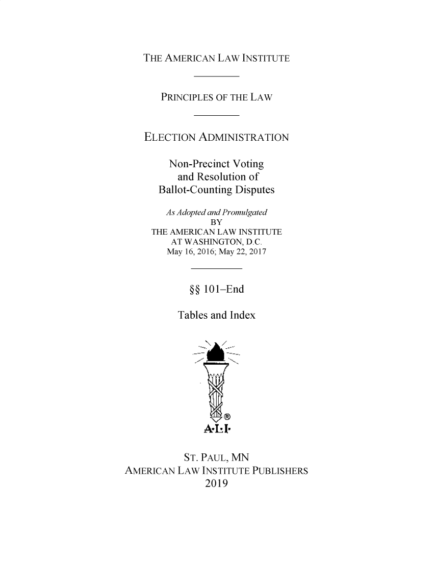 handle is hein.ali/alielection0010 and id is 1 raw text is: 



THE AMERICAN  LAW INSTITUTE


       PRINCIPLES OF THE LAW


    ELECTION  ADMINISTRATION

        Non-Precinct Voting
          and Resolution of
      Ballot-Counting Disputes

        As Adopted and Promulgated
                BY
     THE AMERICAN LAW INSTITUTE
         AT WASHINGTON, D.C.
         May 16, 2016; May 22, 2017


            §§ 101-End

          Tables and Index









               A- I-

           ST. PAUL, MN
AMERICAN  LAW INSTITUTE PUBLISHERS
               2019


