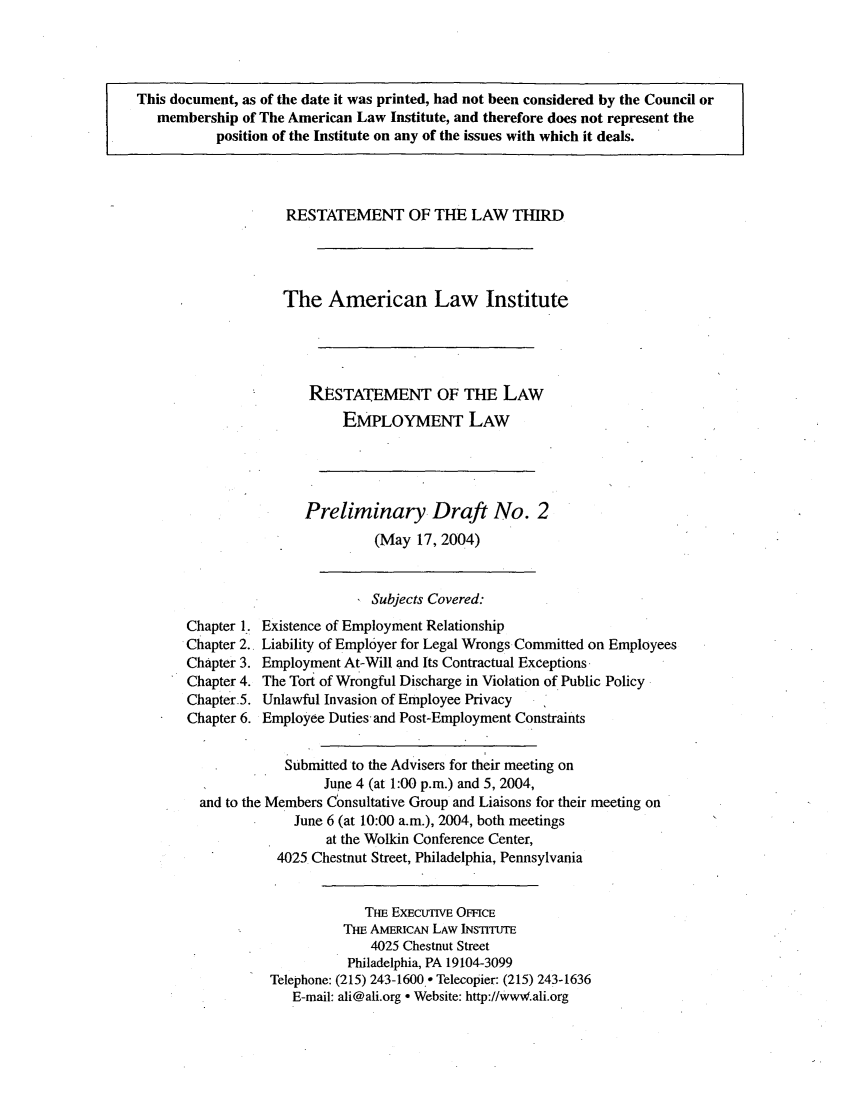 handle is hein.ali/aliemploy0002 and id is 1 raw text is: This document, as of the date it was printed, had not been considered by the Council or
membership of The American Law Institute, and therefore does not represent the
position of the Institute on any of the issues with which it deals.
RESTATEMENT OF THE LAW THIRD
The American Law Institute
RESTATEMENT OF THE LAW
EMPLOYMENT LAW
Preliminary Draft No. 2
(May 17, 2004)
Subjects Covered:
Chapter 1. Existence of Employment Relationship
Chapter 2., Liability of Employer for Legal Wrongs Committed on Employees
Chapter 3. Employment At-Will and Its Contractual Exceptions
Chapter 4. The Tort of Wrongful Discharge in Violation of Public Policy
Chapter5. Unlawful Invasion of Employee Privacy
Chapter 6. Employee Duties and Post-Employment Constraints
Submitted to the Advisers for their meeting on
June 4 (at 1:00 p.m.) and 5, 2004,
and to the Members Consultative Group and Liaisons for their meeting on
June 6 (at 10:00 a.m.), 2004, both meetings
at the Wolkin Conference Center,
4025 Chestnut Street, Philadelphia, Pennsylvania
THE EXECUTIVE OiFFCE
THE AMERIcAN LAW INSTITUTE
4025 Chestnut Street
Philadelphia, PA 19104-3099
Telephone: (215) 243-1600.o Telecopier: (215) 243-1636
E-mail: ali@ali.org - Website: http://wwW.ali.org


