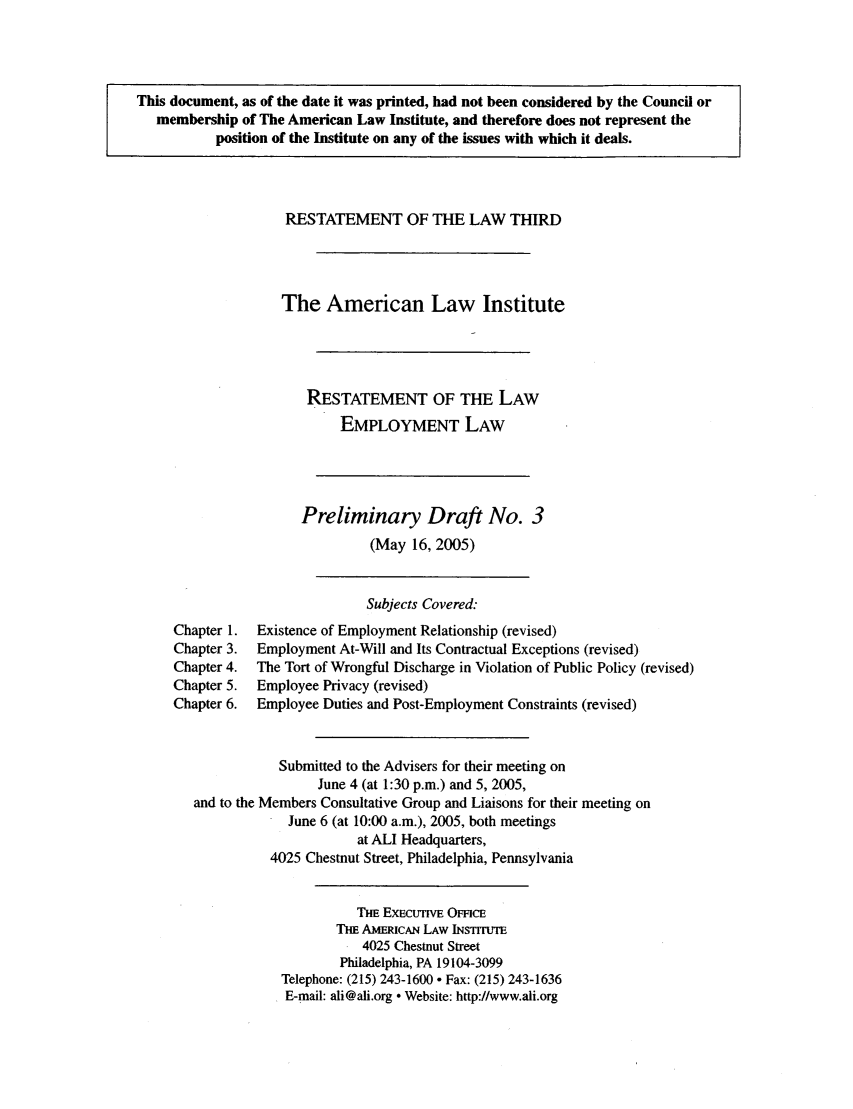 handle is hein.ali/aliemploy0003 and id is 1 raw text is: This document, as of the date it was printed, had not been considered by the Council or
membership of The American Law Institute, and therefore does not represent the
position of the Institute on any of the issues with which it deals.
RESTATEMENT OF THE LAW THIRD
The American Law Institute
RESTATEMENT OF THE LAW
EMPLOYMENT LAW
Preliminary Draft No. 3
(May 16, 2005)
Subjects Covered:
Chapter 1.  Existence of Employment Relationship (revised)
Chapter 3.  Employment At-Will and Its Contractual Exceptions (revised)
Chapter 4.  The Tort of Wrongful Discharge in Violation of Public Policy (revised)
Chapter 5.  Employee Privacy (revised)
Chapter 6.  Employee Duties and Post-Employment Constraints (revised)
Submitted to the Advisers for their meeting on
June 4 (at 1:30 p.m.) and 5, 2005,
and to the Members Consultative Group and Liaisons for their meeting on
June 6 (at 10:00 a.m.), 2005, both meetings
at ALl Headquarters,
4025 Chestnut Street, Philadelphia, Pennsylvania
Ti EXECuTVE OmcE
THE AMERIcAN LAW INSTITUTE
4025 Chestnut Street
Philadelphia, PA 19104-3099
Telephone: (215) 243-1600 - Fax: (215) 243-1636
E-mail: ali@ali.org  Website: http://www.ali.org


