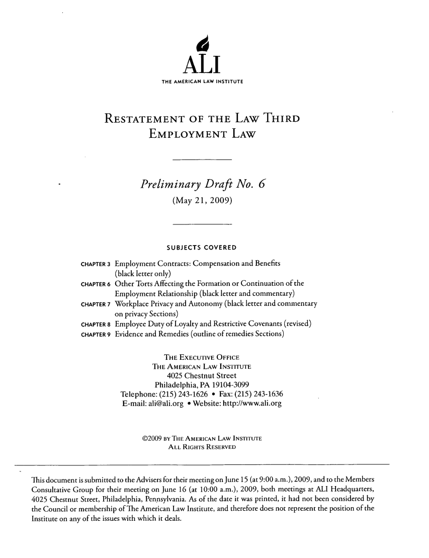handle is hein.ali/aliemploy0006 and id is 1 raw text is: 14
ALI
THE AMERICAN LAW INSTITUTE
RESTATEMENT OF THE LAW THIRD
EMPLOYMENT LAW
Preliminary Draft No. 6
(May 21, 2009)
SUBJECTS COVERED
CHAPTER 3 Employment Contracts: Compensation and Benefits
(black letter only)
CHAPTER 6 Other Torts Affecting the Formation or Continuation of the
Employment Relationship (black letter and commentary)
CHAPTER 7 Workplace Privacy and Autonomy (black letter and commentary
on privacy Sections)
CHAPTER 8 Employee Duty of Loyalty and Restrictive Covenants (revised)
CHAPTER 9 Evidence and Remedies (outline of remedies Sections)
THE EXECUTIVE OFFICE
THE AMERICAN LAW INSTITUTE
4025 Chestnut Street
Philadelphia, PA 19104-3099
Telephone: (215) 243-1626 * Fax: (215) 243-1636
E-mail: ali@ali.org * Website: http://www.ali.org
©2009 BY THE AMERICAN LAW INSTITUTE
ALL RIGHTS RESERVED
This document is submitted to the Advisers for their meeting on June 15 (at 9:00 a.m.), 2009, and to the Members
Consultative Group for their meeting on June 16 (at 10:00 a.m.), 2009, both meetings at ALl Headquarters,
4025 Chestnut Street, Philadelphia, Pennsylvania. As of the date it was printed, it had not been considered by
the Council or membership of The American Law Institute, and therefore does not represent the position of the
Institute on any of the issues with which it deals.


