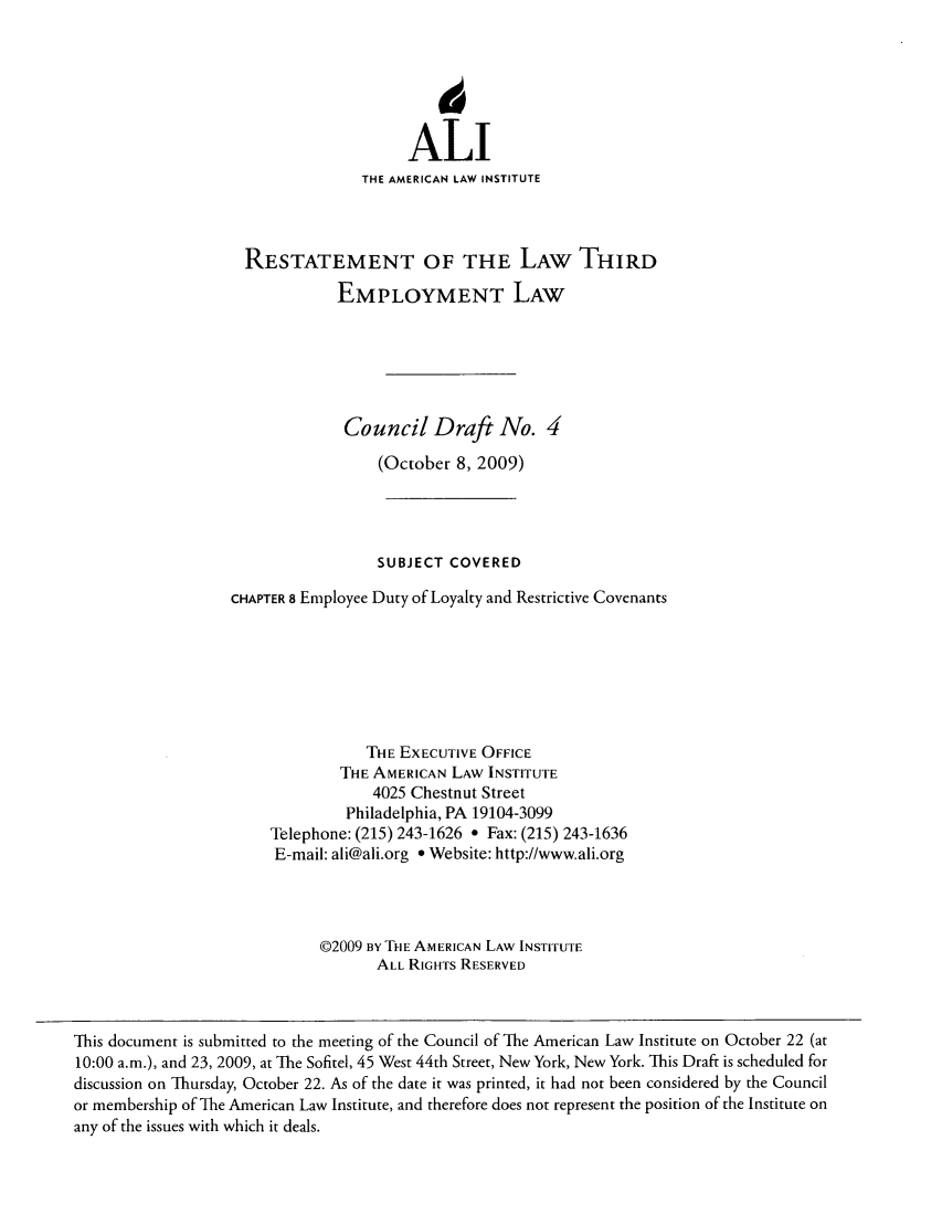 handle is hein.ali/aliemploy0013 and id is 1 raw text is: ALI
THE AMERICAN LAW INSTITUTE
RESTATEMENT OF THE LAW THIRD
EMPLOYMENT LAW
Council Draft No. 4
(October 8, 2009)
SUBJECT COVERED
CHAPTER 8 Employee Duty of Loyalty and Restrictive Covenants
THE EXECUTIVE OFFICE
THE AMERICAN LAW INSTITUTE
4025 Chestnut Street
Philadelphia, PA 19104-3099
Telephone: (215) 243-1626 e Fax: (215) 243-1636
E-mail: ali@ali.org * Website: http://www.ali.org
02009 BY THE AMERICAN LAW INSTITUTE
ALL RIGHTS RESERVED

This document is submitted to the meeting of the Council of The American Law Institute on October 22 (at
10:00 a.m.), and 23, 2009, at The Sofitel, 45 West 44th Street, New York, New York. This Draft is scheduled for
discussion on Thursday, October 22. As of the date it was printed, it had not been considered by the Council
or membership of The American Law Institute, and therefore does not represent the position of the Institute on
any of the issues with which it deals.


