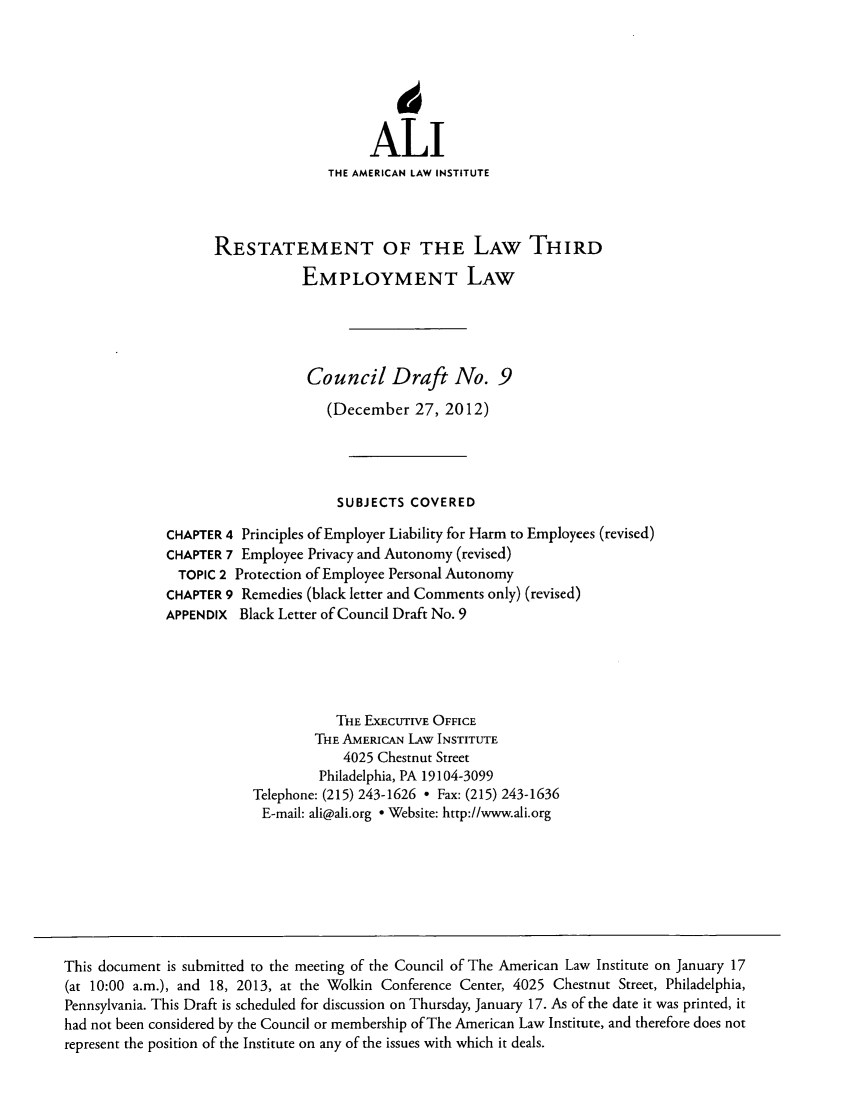 handle is hein.ali/aliemploy0018 and id is 1 raw text is: ALI
THE AMERICAN LAW INSTITUTE
RESTATEMENT OF THE LAW THIRD
EMPLOYMENT LAW
Council Draft No. 9
(December 27, 2012)
SUBJECTS COVERED
CHAPTER 4 Principles of Employer Liability for Harm to Employees (revised)
CHAPTER 7 Employee Privacy and Autonomy (revised)
TOPIC 2 Protection of Employee Personal Autonomy
CHAPTER 9 Remedies (black letter and Comments only) (revised)
APPENDIX Black Letter of Council Draft No. 9
THE ExEctrvE OFFICE
THE AMERICAN LAW INSTITUTE
4025 Chestnut Street
Philadelphia, PA 19104-3099
Telephone: (215) 243-1626  Fax: (215) 243-1636
E-mail: ali@ali.org ° Website: http://www.ali.org
This document is submitted to the meeting of the Council of The American Law Institute on January 17
(at 10:00 a.m.), and 18, 2013, at the Wolkin Conference Center, 4025 Chestnut Street, Philadelphia,
Pennsylvania. This Draft is scheduled for discussion on Thursday, January 17. As of the date it was printed, it
had not been considered by the Council or membership of The American Law Institute, and therefore does not
represent the position of the Institute on any of the issues with which it deals.


