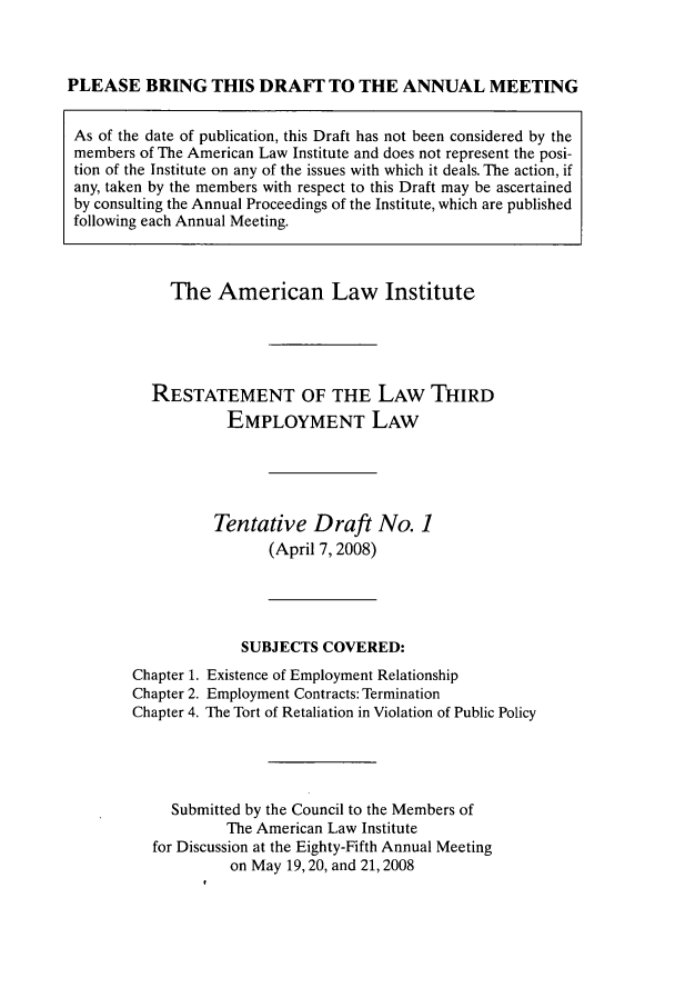 handle is hein.ali/aliemploy0020 and id is 1 raw text is: PLEASE BRING THIS DRAFT TO THE ANNUAL MEETING
As of the date of publication, this Draft has not been considered by the
members of The American Law Institute and does not represent the posi-
tion of the Institute on any of the issues with which it deals. The action, if
any, taken by the members with respect to this Draft may be ascertained
by consulting the Annual Proceedings of the Institute, which are published
following each Annual Meeting.

The American Law Institute
RESTATEMENT OF THE LAW THIRD
EMPLOYMENT LAW
Tentative Draft No. 1
(April 7, 2008)
SUBJECTS COVERED:
Chapter 1. Existence of Employment Relationship
Chapter 2. Employment Contracts: Termination
Chapter 4. The Tort of Retaliation in Violation of Public Policy
Submitted by the Council to the Members of
The American Law Institute
for Discussion at the Eighty-Fifth Annual Meeting
on May 19,20, and 21,2008


