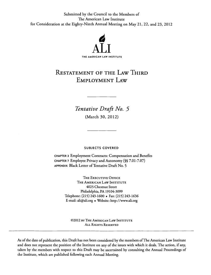 handle is hein.ali/aliemploy0023 and id is 1 raw text is: Submitted by the Council to the Members of
The American Law Institute
for Consideration at the Eighty-Ninth Annual Meeting on May 21, 22, and 23, 2012
ALI
THE AMERICAN LAW INSTITUTE
RESTATEMENT OF THE LAW THIRD
EMPLOYMENT LAW
Tentative Draft No. 5
(March 30, 2012)
SUBJECTS COVERED
CHAPTER 3 Employment Contracts: Compensation and Benefits
CHAPTER 7 Employee Privacy and Autonomy (§§ 7.01-7.07)
APPENDIX Black Letter of Tentative Draft No. 5
THE EXECUTIVE OFFICE
THE AMERICAN LAW INSTITUTE
4025 Chestnut Street
Philadelphia, PA 19104-3099
Telephone: (215) 243-1600 e Fax: (215) 243-1636
E-mail: ali@ali.org * Website: http://www.ali.org
©2012 BY THE AMERICAN LAW INSTITUTE
ALL RIGHTS RESERVED
As of the date of publication, this Draft has not been considered by the members of The American Law Institute
and does not represent the position of the Institute on any of the issues with which it deals. The action, if any,
taken by the members with respect to this Draft may be ascertained by consulting the Annual Proceedings of
the Institute, which are published following each Annual Meeting.


