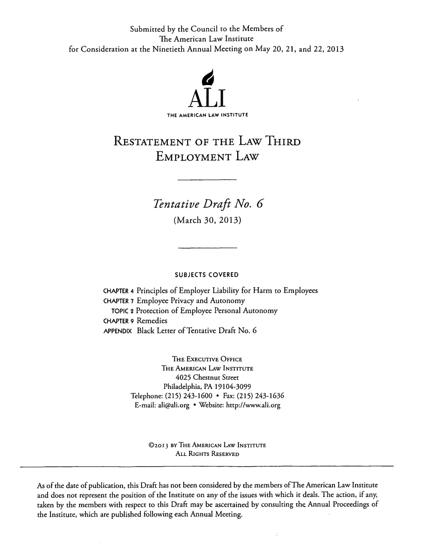 handle is hein.ali/aliemploy0024 and id is 1 raw text is: Submitted by the Council to the Members of
The American Law Institute
for Consideration at the Ninetieth Annual Meeting on May 20, 21, and 22, 2013
ALI
THE AMERICAN LAW INSTITUTE
RESTATEMENT OF THE LAW THIRD
EMPLOYMENT LAW
Tentative Draft No. 6
(March 30, 2013)
SUBJECTS COVERED
CHAPTER 4 Principles of Employer Liability for Harm to Employees
CHAPTER 7 Employee Privacy and Autonomy
TOPIC 2 Protection of Employee Personal Autonomy
CHAPTER 9 Remedies
APPENDIX Black Letter of Tentative Draft No. 6
THE EXEcUTIVE OFFICE
THE AMERICAN LAW INSTITUTE
4025 Chestnut Street
Philadelphia, PA 19104-3099
Telephone: (215) 243-1600 ° Fax: (215) 243-1636
E-mail: ali@ali.org  Website: http://www.ali.org
@2OI 3 BY THE AMERICAN LAW INSTITUTE
ALL RIGHTS RESERVED
As of the date of publication, this Draft has not been considered by the members of The American Law Institute
and does not represent the position of the Institute on any of the issues with which it deals. The action, if any,
taken by the members with respect to this Draft may be ascertained by consulting the Annual Proceedings of
the Institute, which are published following each Annual Meeting.



