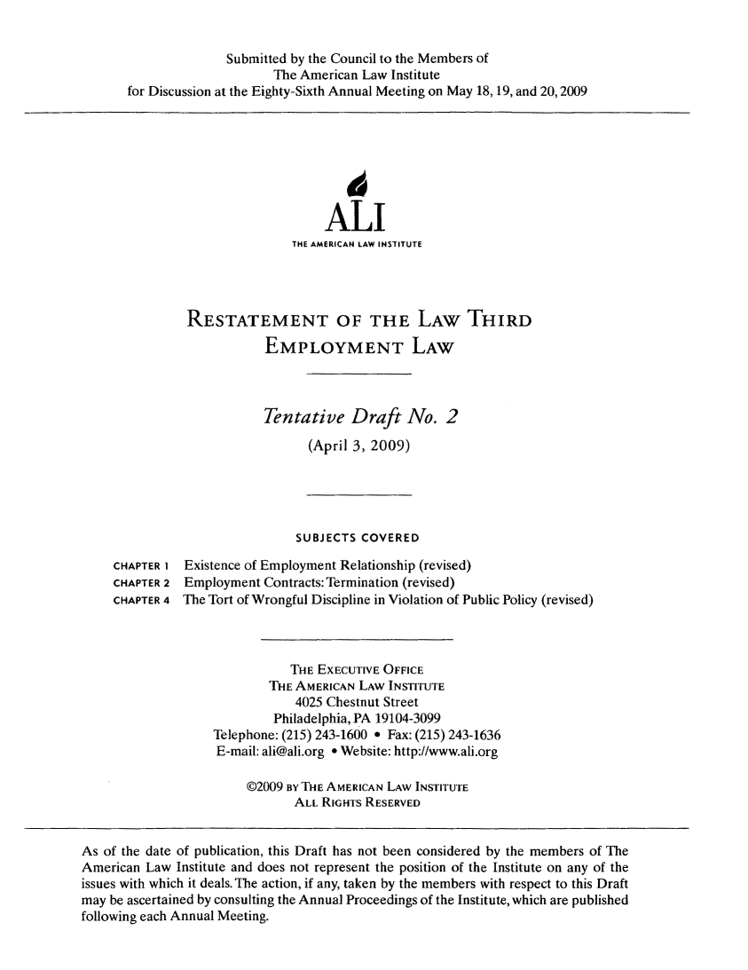handle is hein.ali/aliemploy0025 and id is 1 raw text is: ï»¿Submitted by the Council to the Members of
The American Law Institute
for Discussion at the Eighty-Sixth Annual Meeting on May 18, 19, and 20,2009

ALI
THE AMERICAN LAW INSTITUTE

RESTATEMENT OF THE LAW THIRD
EMPLOYMENT LAW
Tentative Draft No. 2
(April 3, 2009)

SUBJECTS COVERED
CHAPTER I Existence of Employment Relationship (revised)
CHAPTER 2 Employment Contracts: Termination (revised)
CHAPTER 4 The Tort of Wrongful Discipline in Violation of Public Policy (revised)
THE EXECUTIVE OFFICE
THE AMERICAN LAW INSTITUTE
4025 Chestnut Street
Philadelphia, PA 19104-3099
Telephone: (215) 243-1600 * Fax: (215) 243-1636
E-mail: ali@ali.org * Website: http://www.ali.org
@2009 By THE AMERICAN LAw INSTITUTE
ALL RIGHTs RESERVED

As of the date of publication, this Draft has not been considered by the members of The
American Law Institute and does not represent the position of the Institute on any of the
issues with which it deals. The action, if any, taken by the members with respect to this Draft
may be ascertained by consulting the Annual Proceedings of the Institute, which are published
following each Annual Meeting.


